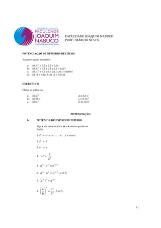 11
FACULDADE JOAQUIM NABUCO
PROF.: MÁRCIO NEVES
POTENCIAÇÃO DE NÚMEROS DECIMAIS
Vejamos alguns exemplos:
a) ( 0,2 )2
= 0,2 x 0,2 = 0,04
b) ( 0,3 )3
= 0,3 x 0,3 x 0,3 = 0,027
c) ( 0,1 )4
= 0,1 x 0,1 x 0,1 x 0,1 = 0,0001
d) ( 0,12 )2
= 0,12 x 0,12 = 0,0144
EXERCÍCIOS
Efetue as potências:
a) ( 0,4 )2
d) ( 0,6 )4
b) ( 0,25 )2
e) ( 0,31)2
c) ( 0,8 )3
f) (0,123)2
POTENCIAÇÃO
I- POTÊNCIA DE EXPOENTE INTEIRO
Seja a um número real e m e n inteiros positivos.
Então:
1. an
= a · a · a · ... · a · ( n vezes)
2. a0
= 1
3. a1
= a
4. a-n
= n
a
1
5.
nmnm
aaa +
=⋅
6. 0,: ≠= −
aaaa nmnm
7.
mnnm
aa =)(
8. 0, ≠=





b
b
a
b
a
n
nn
 