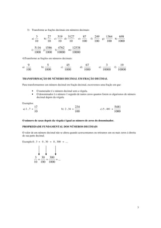 3
3) Transforme as frações decimais em números decimais:
a)
10
3
b)
10
27
c)
10
519
d)
10
3127
e)
100
87
f)
100
249
g)
100
1364
h)
1000
698
i)
1000
5116
j)
1000
1586
l)
10000
4762
m)
10000
12538
4)Transforme as frações em números decimais:
a)
100
9
b)
1000
5
c)
1000
45
d)
1000
67
e)
10000
3
f)
10000
19
TRANSFORMAÇÃO DE NÚMERO DECIMAL EM FRAÇÃO DECIMAL
Para transformarmos um número decimal em fração decimal, escrevemos uma fração em que:
• O numerador é o número decimal sem a vírgula.
• O denominador é o número 1 seguido de tantos zeros quantos forem os algarismos do número
decimal depois da vírgula.
Exemplos:
a) 1 , 7 =
10
17
b) 2 , 34 =
100
234
c) 5 , 481 =
1000
5481
O número de casas depois da vírgula é igual ao número de zeros do denominador.
PROPRIEDADE FUNDAMENTAL DOS NÚMEROS DECIMAIS
O valor de um número decimal não se altera quando acrescentamos ou retiramos um ou mais zeros à direita
de sua parte decimal.
Exemplo:0 , 3 = 0 , 30 = 0 , 300 = ....
...
1000
300
100
30
10
3
===
 