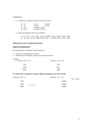 4
EXERCÍCIOS
1) Transforme os números decimais em frações decimais:
a) 0,9 e) 16,3 i) 0,023
b) 7,1 f) 0,05 j) 74,09
c) 3,29 g) 2,468 l) 5,016
d) 0,573 h) 49,37 m) 148,33
2) Quais das igualdades abaixo são verdadeiras:
a) 0,7 = 0,70 c) 8,9 = 8,90 e) 0,6 = 0, 6000 g) 0,41 = 0,401 i) 4,02 = 4,002
b) 3,6 = 0,36 d) 2,0 = 2,000 f) 6,07 = 60,7 h) 0,90 = 0,09 j) 3,45 = 3,450
OPERAÇÕES COM NÚMEROS DECIMAIS
ADIÇÃO E SUBTRAÇÃO
Para adicionarmos ou subtrairmos números decimais:
1º Colocamos vírgula debaixo de vírgula.
2º Adicionamos ou subtraímos como se fossem números naturais.
Exemplos:
a) Efetuar: 3,54 + 2,19 b) Efetuar: 7,28 – 1,32
+
73,5
19,2
54,3
-
96,5
32,1
28,7
Se o número de casa depois da vírgula for diferente, igualamos com zeros à direita.
c) Efetuar: 4,52 + 7,1 d) Efetuar: 18,3 – 3,42
18,3 = 18,30
+
62,11
10,7
52,4
7,1 = 7,10 -
88,14
42,03
30,18
 