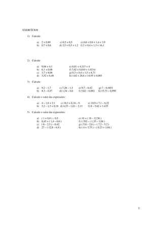 5
EXERCÍCIOS
1) Calcule:
a) 2 + 0,89 c) 0,5 + 0,5 e) 0,8 + 0,8 + 1,4 + 3,9
b) 0,7 + 0,6 d) 3,5 + 0,5 + 1,2 f) 2 + 0,4 + 1,3 + 16,1
2) Calcule:
a) 9,08 + 4,1 e) 8,01 + 4,317 + 4
b) 6,1 + 0,08 f) 7,02 + 0,010 + 1,0214
c) 3,7 + 8,06 g) 0,3 + 0,4 + 1,5 + 8,71
d) 3,52 + 6,48 h) 1,02 + 28,6 + 14,95 + 0,085
3) Calcule:
a) 9,2 – 1,7 c) 7,28 – 1,3 e) 9,7 – 0,42 g) 7 – 0,4851
b) 8,3 – 0,47 d) 1,54 – 0,6 f) 5,62 – 0,082 h) 15,73 – 0,999
4) Calcule o valor das expressões:
a) 4 – 1,8 + 2,1 c) 18,3 + 0,16 – 9 e) 10,9 + 7,1 – 6,22
b) 3,2 – 1,5 + 0,18 d) 4,25 – 1,01 – 2,13 f) 8 – 5,62 + 1,435
5) Calcule o valor das expressões:
a) ( 1 + 0,8 ) – 0,5 e) 10 + ( 18 – 12,56 )
b) 0,45 + ( 1,4 – 0,6 ) f) 1,703 – ( 1,35 – 1,04 )
c) ( 6 – 2,5 ) – 0,42 g) ( 5,8 – 2,6 ) – ( 7,2 – 5,2 )
d) 27 – ( 12,8 – 6,9 ) h) ( 4 + 3,75 ) – ( 0,23 + 1,04 )
 