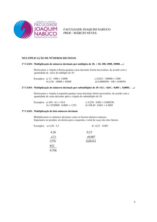 6
FACULDADE JOAQUIM NABUCO
PROF.: MÁRCIO NEVES
MULTIPLICAÇÃO DE NÚMEROS DECIMAIS
1º CASO: Multiplicação de números decimais por múltiplos de 10. ( 10, 100, 1000, 10000, ...)
Deslocamos a vírgula à direita quantas casas decimais forem necessárias, de acordo com a
quantidade de zeros do múltiplo de 10.
Exemplos: a) 12 · 1000 = 12000 c) 0,032 · 100000 = 3200
b) 4,56 · 10000 = 45600 d) 0,0000594 · 100 = 0,00594
2º CASO: Multiplicação de números decimais por submúltiplos de 10 ( 0,1 ; 0,01 ; 0,001 ; 0,0001; ...)
Deslocamos a vírgula à esquerda quantas casas decimais forem necessárias, de acordo com a
quantidade de casas decimais após a vírgula do submúltiplo de 10.
Exemplos: a) 456 · 0,1 = 45,6 c) 0,256 · 0,001 = 0,000256
b) 13520000 · 0,0001 = 1352 d) 458,69 · 0,001 = 4,5869
3º CASO: Multiplicação de dois números decimais
Multiplicamos os números decimais como se fossem números naturais.
Separamos no produto, da direita para a esquerda, o total de casas dos dois fatores.
Exemplos: a) 4,26 · 2,3 b) 0,23 · 0,007
798,9
852
1278
3,2
26,4
x
00161,0
007,0
23,0
x
 