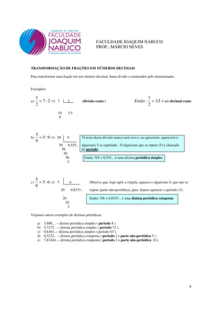 8
FACULDADE JOAQUIM NABUCO
PROF.: MÁRCIO NEVES
TRANSFORMAÇÃO DE FRAÇÕES EM NÚMEROS DECIMAIS
Para transformar uma fração em um número decimal, basta dividir o numerador pelo denominador.
Exemplos:
a) ⇒= 2:7
2
7
7 2 (divisão exata ) 5,3
2
7
: =Então é um decimal exato
10 3,5
0
b) ⇒= 9:5
9
5
50 9 O resto dessa divisão nunca será zero e, no quociente, aparecerá o
50 0,555... algarismo 5 se repetindo. O algarismo que se repete (5) é chamado
50 de período.
50
50 Então: 5/9 = 0,555... é uma dízima periódica simples.
5
c) ⇒= 6:5
6
5
5 6 Observe que, logo após a vírgula, aparece o algarismo 8, que não se
20 0,8333... repete (parte não-periódica), para depois aparecer o período (3).
20 Então: 5/6 = 0,8333... é uma dízima periódica composta.
20
2
Vejamos outros exemplos de dízimas periódicas:
a) 3,888... – dízima periódica simples ( período 8 ).
b) 5,7272... – dízima periódica simples ( período 72 ).
c) 0,6363...- dízima periódica simples ( período 63 ).
d) 0,5222... – dízima periódica composta ( período 2 e parte não-periódica 5 ).
e) 7,81444...- dízima periódica composta ( período 2 e parte não-periódica 81).
 