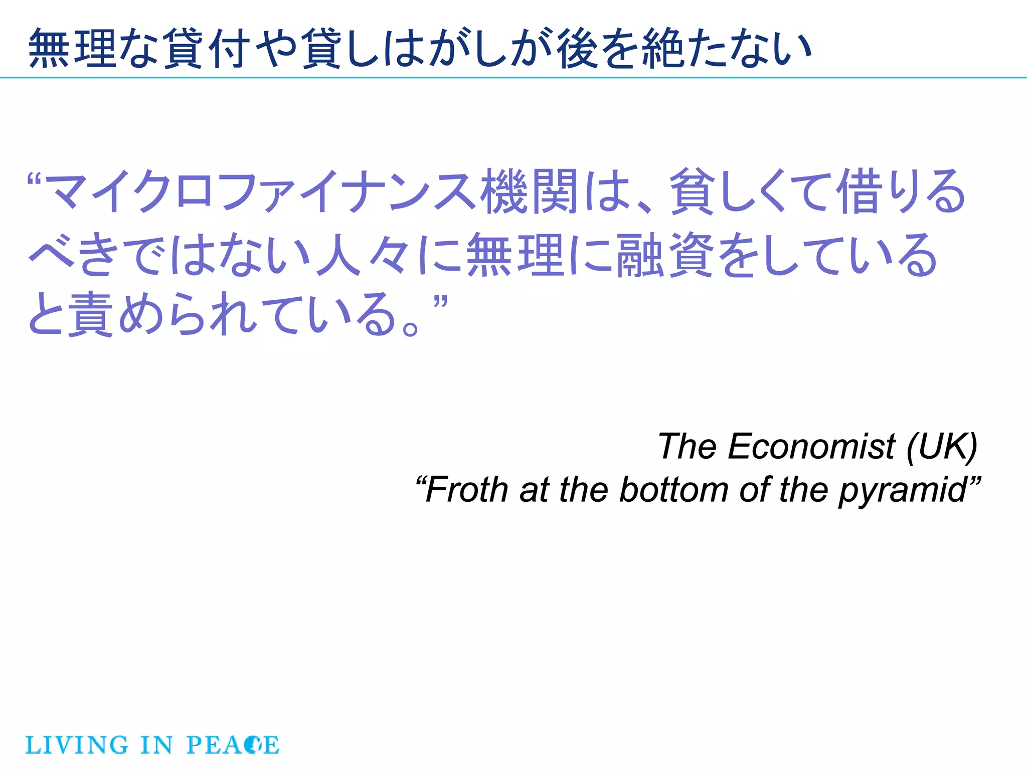 無理な貸付や貸しはがしが後を絶たない


“マイクロファイナンス機関は、貧しくて借りる
べきではない人々に無理に融資をしている
と責められている。”

                         The Economist (UK)
         “Froth at the bottom of the pyramid”
 