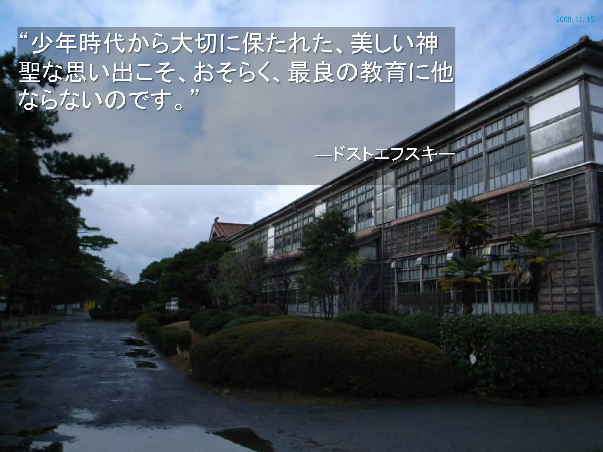2009.11.15


“少年時代から大切に保たれた、美しい神
聖な思い出こそ、おそらく、最良の教育に他
ならないのです。”

             ―ドストエフスキー
 