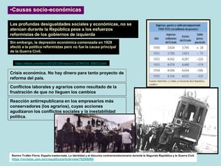 Crisis económica. No hay dinero para tanto proyecto de
reforma del país.
•Causas socio-económicas
Las profundas desigualdades sociales y económicas, no se
atenúan durante la República pese a los esfuerzos
reformistas de los gobiernos de izquierda
Conflictos laborales y agrarios como resultado de la
frustración de que no lleguen los cambios
Reacción antirrepublicana en los empresarios más
conservadores (los agrarios), cuyas acciones
agudizaron los conflictos sociales y la inestabilidad
política.
https://elpais.com/diario/2012/01/29/negocio/1327845145_850215.html
Sin embargo, la depresión económica comenzada en 1929
afectó a la política reformistas pero no fue la causa principal
de la Guerra Civil,
Ramiro Trullén Floría. España trastornada. La identidad y el discurso contrarrevolucionario durante la Segunda República y la Guerra Civil.
https://revistas.uam.es/crepublica/article/view/7629/8060
 