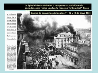 La Iglesia intenta defender o recuperar su posición en la
sociedad, pero recibe una fuerte reacción "anticlerical" física
(quema iglesias) y legislativa (laicismo).
Quema de conventos de los días 11, 12 y 13 de Mayo 1931
 