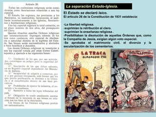La separación Estado-Iglesia.
El Estado se declaró laico.
El artículo 26 de la Constitución de 1931 establecía:
-La libertad religiosa.
-suprimían la retribución al clero.
-suprimían la enseñanza religiosa .
-Posibilitaban la disolución de aquellas Órdenes que, como
la Compañía de Jesús, exigían algún voto especial.
-Se aprobaba el matrimonio civil, el divorcio y la
secularización de los cementerios.
 