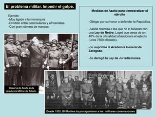 Medidas de Azaña para democratizar el
ejército
-Obligar por su honor a defender la República.
-Salida honrosa a los que no lo hicieran con
una Ley de Retiro. Logró que cerca de un
40% de la oficialidad abandonara el ejército
(unos 7500 oficiales).
-Se suprimió la Academia General de
Zaragoza.
-Se derogó la Ley de Jurisdicciones.
El problema militar. Impedir el golpe.
Ejército:
-Muy ligado a la monarquía
-Dividido entre peninsulares y africanistas.
-Con gran número de mandos
Discurso de Azaña en la
Academia Militar de Toledo.
Desde 1935, Gil Robles da protagonismo a los militares conservadores
 