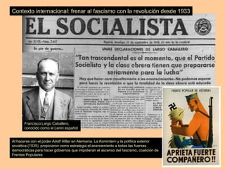 Contexto internacional: frenar al fascismo con la revolución desde 1933
Francisco Largo Caballero,
conocido como el Lenin español
Al hacerse con el poder Adolf Hitler en Alemania. La Komintern y la política exterior
soviética (1935) propiciaron como estrategia el acercamiento a todas las fuerzas
democráticas para hacer gobiernos que impidieran el ascenso del fascismo, coalición de
Frentes Populares
 