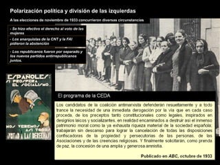 A las elecciones de noviembre de 1933 concurrieron diversas circunstancias
- Se hizo efectivo el derecho al voto de las
mujeres
- Los anarquistas de la CNT y la FAI
pidieron la abstención
- Los republicanos fueron por separado y
los nuevos partidos antirrepublicanos
juntos.
Polarización política y división de las izquierdas
 