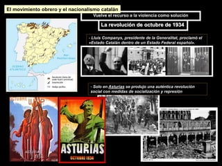 - Lluís Companys, presidente de la Generalitat, proclamó el
«Estado Catalán dentro de un Estado Federal español».
- Solo en Asturias se produjo una auténtica revolución
social con medidas de socialización y represión
La revolución de octubre de 1934
Vuelve el recurso a la violencia como solución
El movimiento obrero y el nacionalismo catalán
 