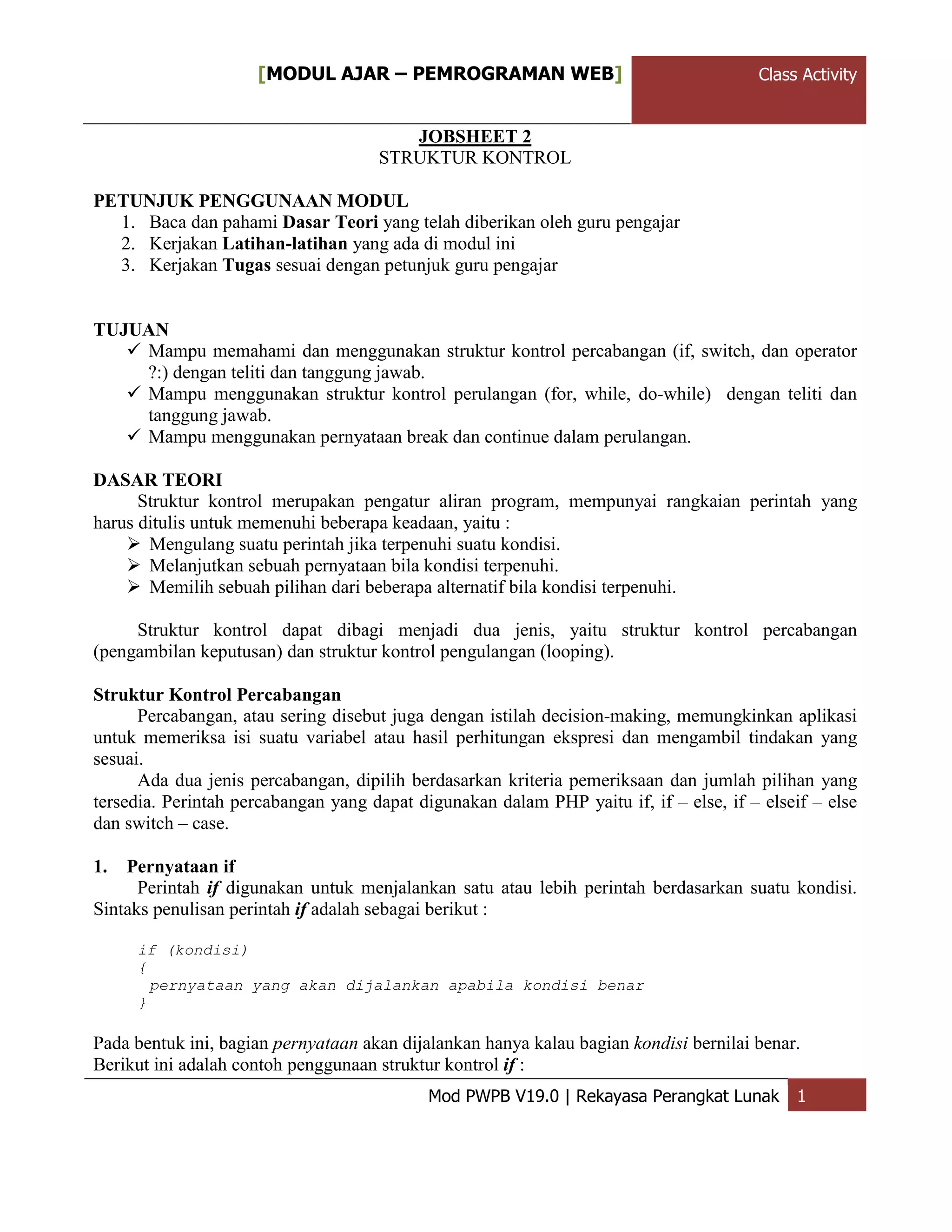 ClassActivity[MODUL AJAR – PEMROGRAMAN WEB] Class Activity
Mod PWPB V19.0 | Rekayasa Perangkat Lunak 1
JOBSHEET 2
STRUKTUR KONTROL
PETUNJUK PENGGUNAAN MODUL
1. Baca dan pahami Dasar Teori yang telah diberikan oleh guru pengajar
2. Kerjakan Latihan-latihan yang ada di modul ini
3. Kerjakan Tugas sesuai dengan petunjuk guru pengajar
TUJUAN
 Mampu memahami dan menggunakan struktur kontrol percabangan (if, switch, dan operator
?:) dengan teliti dan tanggung jawab.
 Mampu menggunakan struktur kontrol perulangan (for, while, do-while) dengan teliti dan
tanggung jawab.
 Mampu menggunakan pernyataan break dan continue dalam perulangan.
DASAR TEORI
Struktur kontrol merupakan pengatur aliran program, mempunyai rangkaian perintah yang
harus ditulis untuk memenuhi beberapa keadaan, yaitu :
 Mengulang suatu perintah jika terpenuhi suatu kondisi.
 Melanjutkan sebuah pernyataan bila kondisi terpenuhi.
 Memilih sebuah pilihan dari beberapa alternatif bila kondisi terpenuhi.
Struktur kontrol dapat dibagi menjadi dua jenis, yaitu struktur kontrol percabangan
(pengambilan keputusan) dan struktur kontrol pengulangan (looping).
Struktur Kontrol Percabangan
Percabangan, atau sering disebut juga dengan istilah decision-making, memungkinkan aplikasi
untuk memeriksa isi suatu variabel atau hasil perhitungan ekspresi dan mengambil tindakan yang
sesuai.
Ada dua jenis percabangan, dipilih berdasarkan kriteria pemeriksaan dan jumlah pilihan yang
tersedia. Perintah percabangan yang dapat digunakan dalam PHP yaitu if, if – else, if – elseif – else
dan switch – case.
1. Pernyataan if
Perintah if digunakan untuk menjalankan satu atau lebih perintah berdasarkan suatu kondisi.
Sintaks penulisan perintah if adalah sebagai berikut :
if (kondisi)
{
pernyataan yang akan dijalankan apabila kondisi benar
}
Pada bentuk ini, bagian pernyataan akan dijalankan hanya kalau bagian kondisi bernilai benar.
Berikut ini adalah contoh penggunaan struktur kontrol if :
 