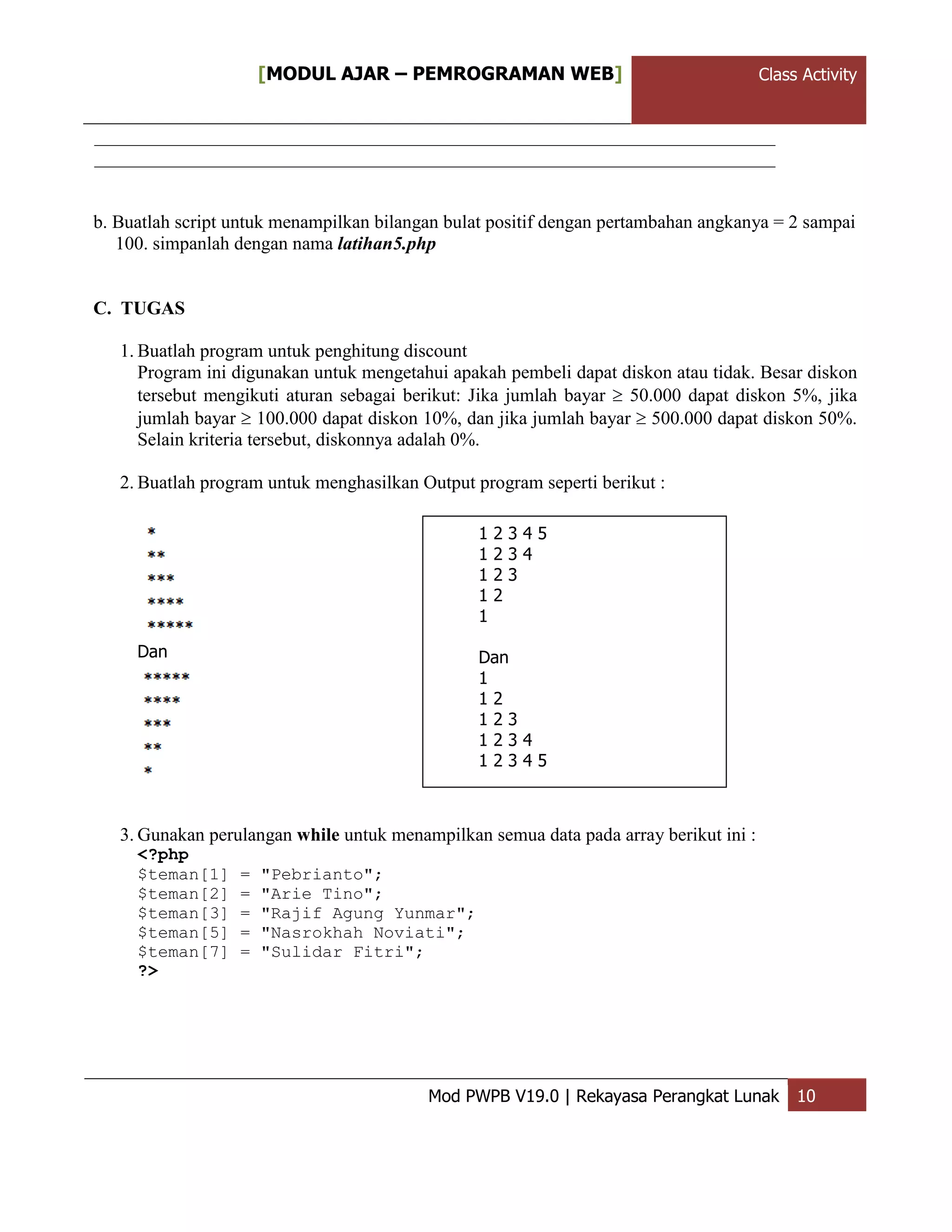 ClassActivity[MODUL AJAR – PEMROGRAMAN WEB] Class Activity
Mod PWPB V19.0 | Rekayasa Perangkat Lunak 10
b. Buatlah script untuk menampilkan bilangan bulat positif dengan pertambahan angkanya = 2 sampai
100. simpanlah dengan nama latihan5.php
C. TUGAS
1. Buatlah program untuk penghitung discount
Program ini digunakan untuk mengetahui apakah pembeli dapat diskon atau tidak. Besar diskon
tersebut mengikuti aturan sebagai berikut: Jika jumlah bayar  50.000 dapat diskon 5%, jika
jumlah bayar  100.000 dapat diskon 10%, dan jika jumlah bayar  500.000 dapat diskon 50%.
Selain kriteria tersebut, diskonnya adalah 0%.
2. Buatlah program untuk menghasilkan Output program seperti berikut :
Dan
3. Gunakan perulangan while untuk menampilkan semua data pada array berikut ini :
<?php
$teman[1] = "Pebrianto";
$teman[2] = "Arie Tino";
$teman[3] = "Rajif Agung Yunmar";
$teman[5] = "Nasrokhah Noviati";
$teman[7] = "Sulidar Fitri";
?>
1 2 3 4 5
1 2 3 4
1 2 3
1 2
1
Dan
1
1 2
1 2 3
1 2 3 4
1 2 3 4 5
 