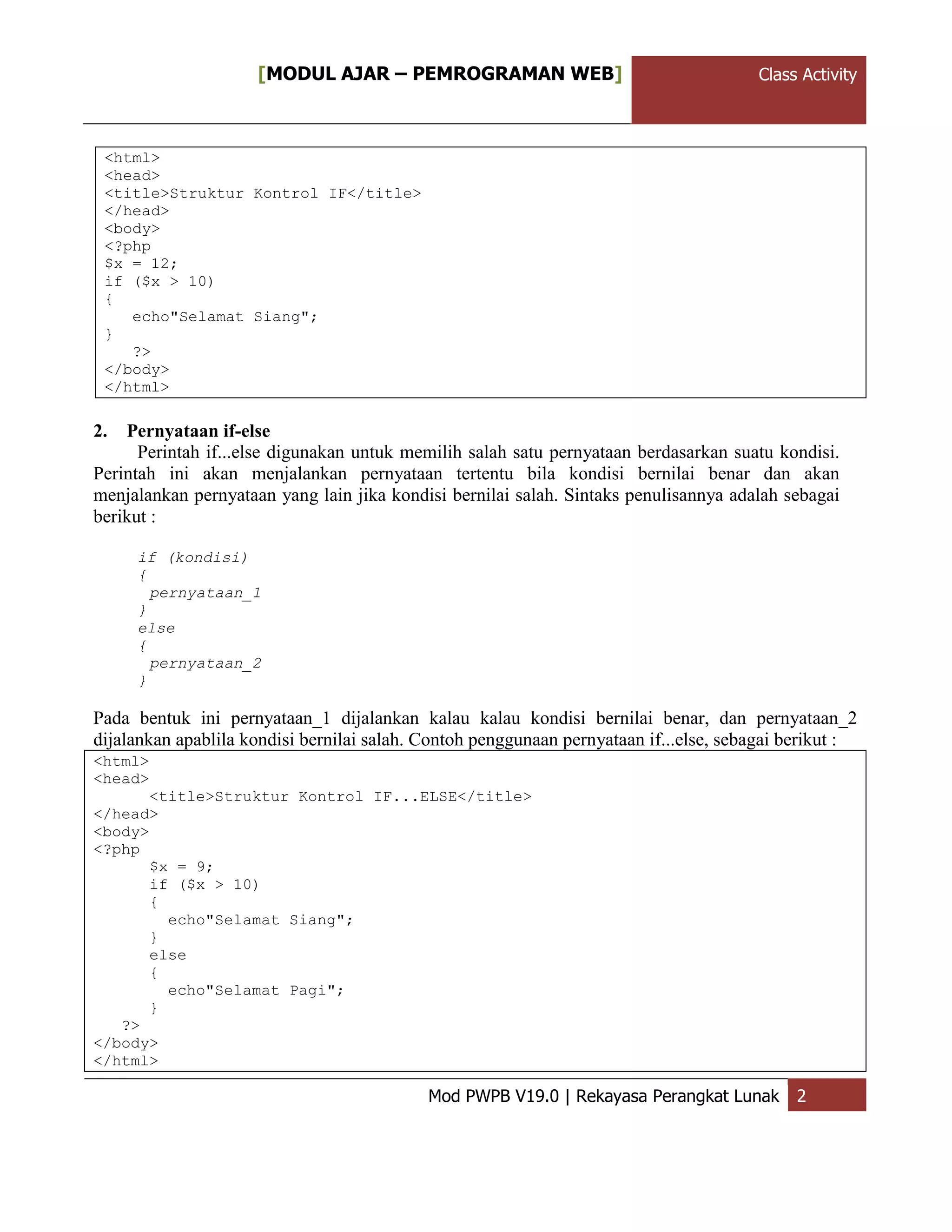 ClassActivity[MODUL AJAR – PEMROGRAMAN WEB] Class Activity
Mod PWPB V19.0 | Rekayasa Perangkat Lunak 2
<html>
<head>
<title>Struktur Kontrol IF</title>
</head>
<body>
<?php
$x = 12;
if ($x > 10)
{
echo"Selamat Siang";
}
?>
</body>
</html>
2. Pernyataan if-else
Perintah if...else digunakan untuk memilih salah satu pernyataan berdasarkan suatu kondisi.
Perintah ini akan menjalankan pernyataan tertentu bila kondisi bernilai benar dan akan
menjalankan pernyataan yang lain jika kondisi bernilai salah. Sintaks penulisannya adalah sebagai
berikut :
if (kondisi)
{
pernyataan_1
}
else
{
pernyataan_2
}
Pada bentuk ini pernyataan_1 dijalankan kalau kalau kondisi bernilai benar, dan pernyataan_2
dijalankan apablila kondisi bernilai salah. Contoh penggunaan pernyataan if...else, sebagai berikut :
<html>
<head>
<title>Struktur Kontrol IF...ELSE</title>
</head>
<body>
<?php
$x = 9;
if ($x > 10)
{
echo"Selamat Siang";
}
else
{
echo"Selamat Pagi";
}
?>
</body>
</html>
 