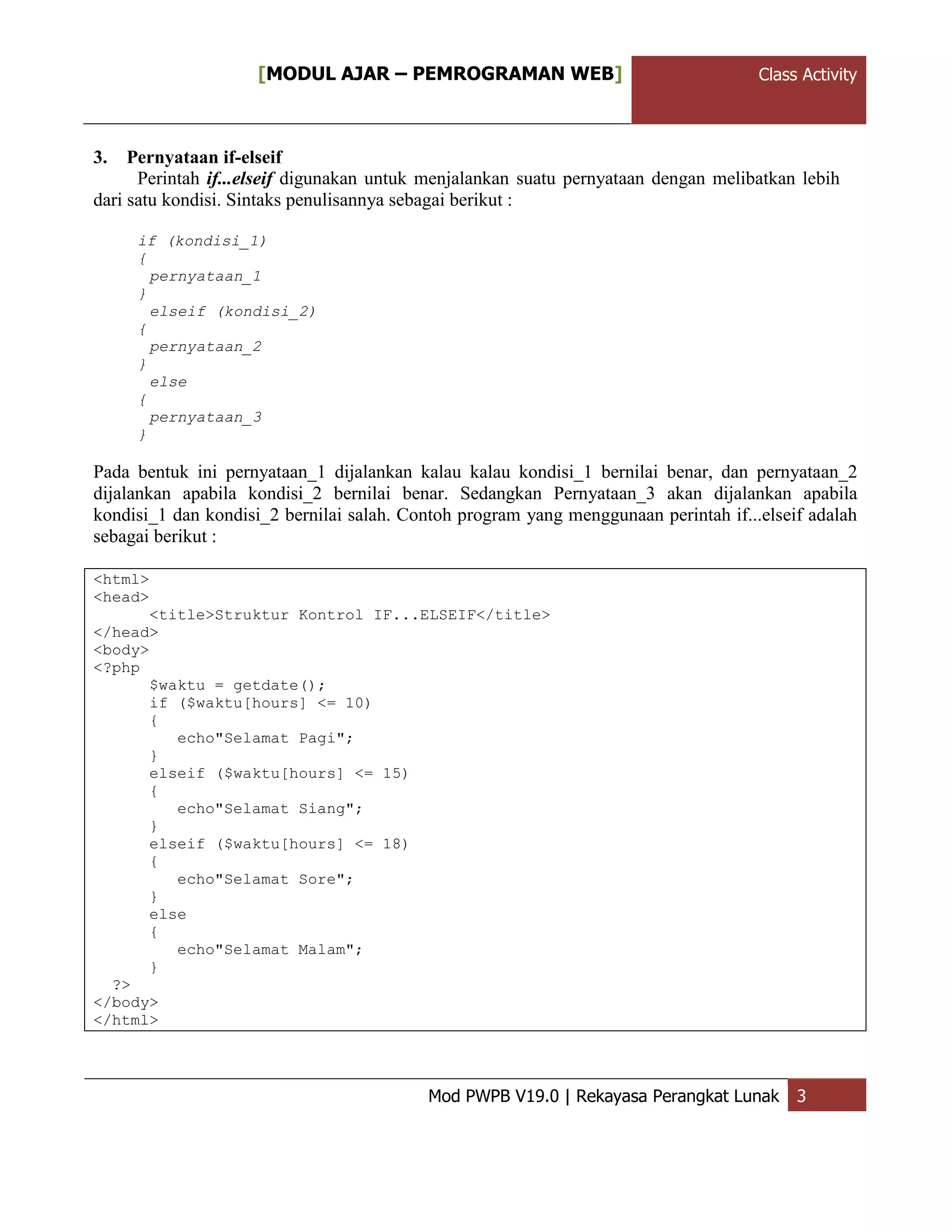 ClassActivity[MODUL AJAR – PEMROGRAMAN WEB] Class Activity
Mod PWPB V19.0 | Rekayasa Perangkat Lunak 3
3. Pernyataan if-elseif
Perintah if...elseif digunakan untuk menjalankan suatu pernyataan dengan melibatkan lebih
dari satu kondisi. Sintaks penulisannya sebagai berikut :
if (kondisi_1)
{
pernyataan_1
}
elseif (kondisi_2)
{
pernyataan_2
}
else
{
pernyataan_3
}
Pada bentuk ini pernyataan_1 dijalankan kalau kalau kondisi_1 bernilai benar, dan pernyataan_2
dijalankan apabila kondisi_2 bernilai benar. Sedangkan Pernyataan_3 akan dijalankan apabila
kondisi_1 dan kondisi_2 bernilai salah. Contoh program yang menggunaan perintah if...elseif adalah
sebagai berikut :
<html>
<head>
<title>Struktur Kontrol IF...ELSEIF</title>
</head>
<body>
<?php
$waktu = getdate();
if ($waktu[hours] <= 10)
{
echo"Selamat Pagi";
}
elseif ($waktu[hours] <= 15)
{
echo"Selamat Siang";
}
elseif ($waktu[hours] <= 18)
{
echo"Selamat Sore";
}
else
{
echo"Selamat Malam";
}
?>
</body>
</html>
 