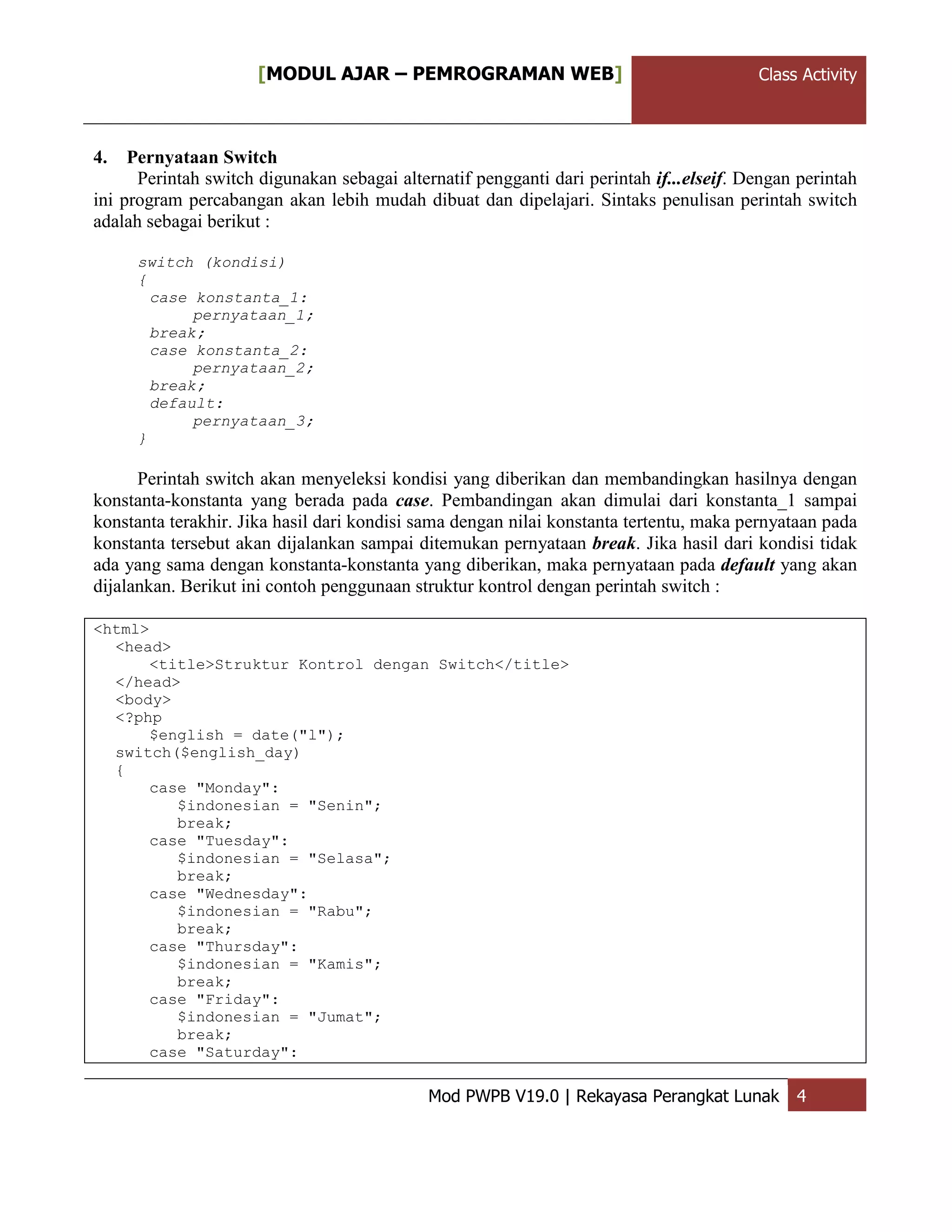 ClassActivity[MODUL AJAR – PEMROGRAMAN WEB] Class Activity
Mod PWPB V19.0 | Rekayasa Perangkat Lunak 4
4. Pernyataan Switch
Perintah switch digunakan sebagai alternatif pengganti dari perintah if...elseif. Dengan perintah
ini program percabangan akan lebih mudah dibuat dan dipelajari. Sintaks penulisan perintah switch
adalah sebagai berikut :
switch (kondisi)
{
case konstanta_1:
pernyataan_1;
break;
case konstanta_2:
pernyataan_2;
break;
default:
pernyataan_3;
}
Perintah switch akan menyeleksi kondisi yang diberikan dan membandingkan hasilnya dengan
konstanta-konstanta yang berada pada case. Pembandingan akan dimulai dari konstanta_1 sampai
konstanta terakhir. Jika hasil dari kondisi sama dengan nilai konstanta tertentu, maka pernyataan pada
konstanta tersebut akan dijalankan sampai ditemukan pernyataan break. Jika hasil dari kondisi tidak
ada yang sama dengan konstanta-konstanta yang diberikan, maka pernyataan pada default yang akan
dijalankan. Berikut ini contoh penggunaan struktur kontrol dengan perintah switch :
<html>
<head>
<title>Struktur Kontrol dengan Switch</title>
</head>
<body>
<?php
$english = date("l");
switch($english_day)
{
case "Monday":
$indonesian = "Senin";
break;
case "Tuesday":
$indonesian = "Selasa";
break;
case "Wednesday":
$indonesian = "Rabu";
break;
case "Thursday":
$indonesian = "Kamis";
break;
case "Friday":
$indonesian = "Jumat";
break;
case "Saturday":
 