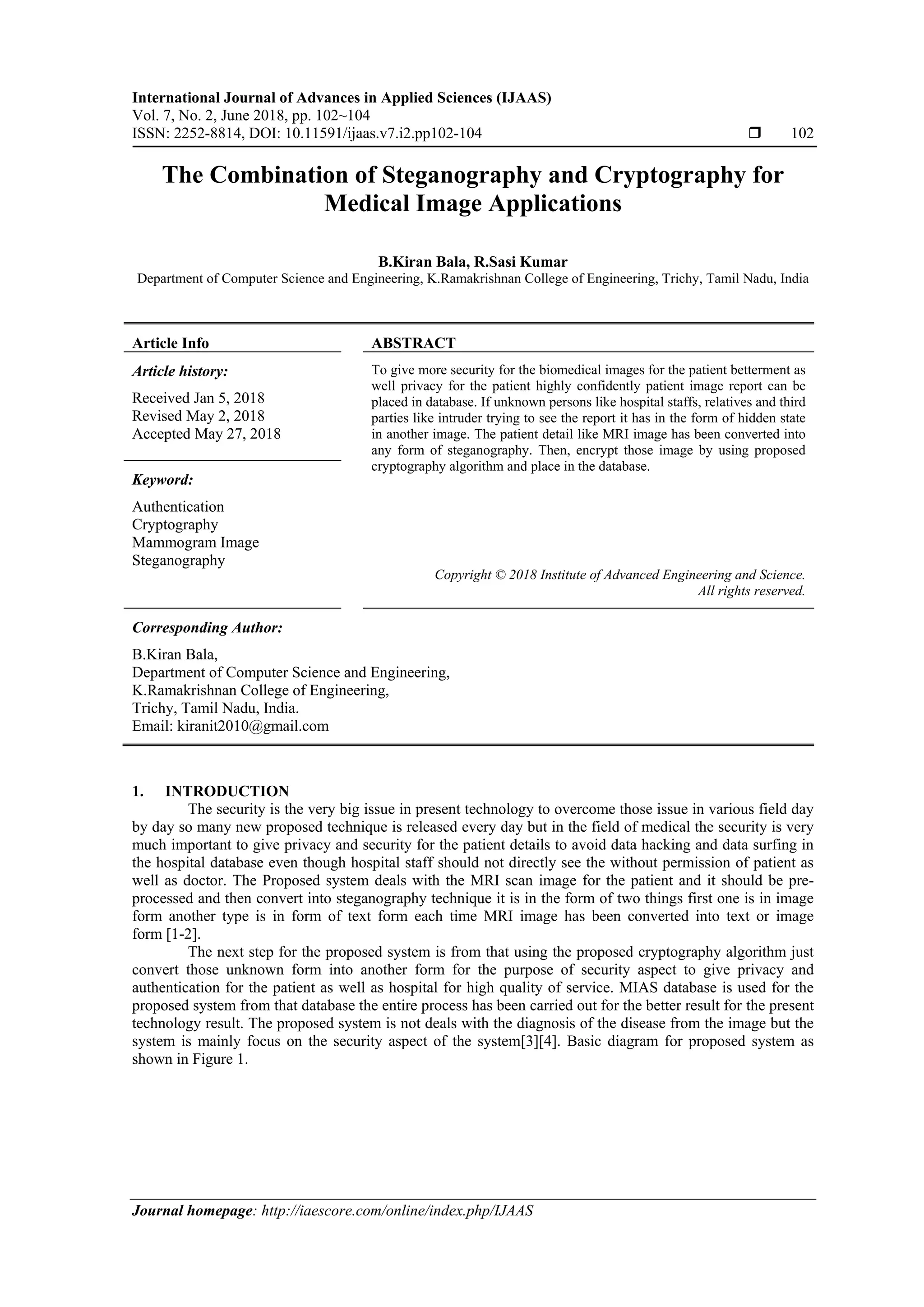 International Journal of Advances in Applied Sciences (IJAAS)
Vol. 7, No. 2, June 2018, pp. 102~104
ISSN: 2252-8814, DOI: 10.11591/ijaas.v7.i2.pp102-104  102
Journal homepage: http://iaescore.com/online/index.php/IJAAS
The Combination of Steganography and Cryptography for
Medical Image Applications
B.Kiran Bala, R.Sasi Kumar
Department of Computer Science and Engineering, K.Ramakrishnan College of Engineering, Trichy, Tamil Nadu, India
Article Info ABSTRACT
Article history:
Received Jan 5, 2018
Revised May 2, 2018
Accepted May 27, 2018
To give more security for the biomedical images for the patient betterment as
well privacy for the patient highly confidently patient image report can be
placed in database. If unknown persons like hospital staffs, relatives and third
parties like intruder trying to see the report it has in the form of hidden state
in another image. The patient detail like MRI image has been converted into
any form of steganography. Then, encrypt those image by using proposed
cryptography algorithm and place in the database.
Keyword:
Authentication
Cryptography
Mammogram Image
Steganography
Copyright © 2018 Institute of Advanced Engineering and Science.
All rights reserved.
Corresponding Author:
B.Kiran Bala,
Department of Computer Science and Engineering,
K.Ramakrishnan College of Engineering,
Trichy, Tamil Nadu, India.
Email: kiranit2010@gmail.com
1. INTRODUCTION
The security is the very big issue in present technology to overcome those issue in various field day
by day so many new proposed technique is released every day but in the field of medical the security is very
much important to give privacy and security for the patient details to avoid data hacking and data surfing in
the hospital database even though hospital staff should not directly see the without permission of patient as
well as doctor. The Proposed system deals with the MRI scan image for the patient and it should be pre-
processed and then convert into steganography technique it is in the form of two things first one is in image
form another type is in form of text form each time MRI image has been converted into text or image
form [1-2].
The next step for the proposed system is from that using the proposed cryptography algorithm just
convert those unknown form into another form for the purpose of security aspect to give privacy and
authentication for the patient as well as hospital for high quality of service. MIAS database is used for the
proposed system from that database the entire process has been carried out for the better result for the present
technology result. The proposed system is not deals with the diagnosis of the disease from the image but the
system is mainly focus on the security aspect of the system[3][4]. Basic diagram for proposed system as
shown in Figure 1.
 
