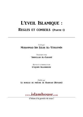L’EVEIL ISLAMIQUE :
REGLES ET CONSEILS (PARTIE 1)
Ecrit par
MUHAMMAD IBN SÂLIH AL-C
UTHAYMÎN
TRADUIT PAR
C
ABDULLAH AL-FARANSÎ
REVU ET CORRIGE PAR
L’EQUIPE ISLAMHOUSE
Publié par
Le bureau de prêche de Rabwah (Riyadh)
www.islamhouse.com
L’Islam à la portée de tous !
 
