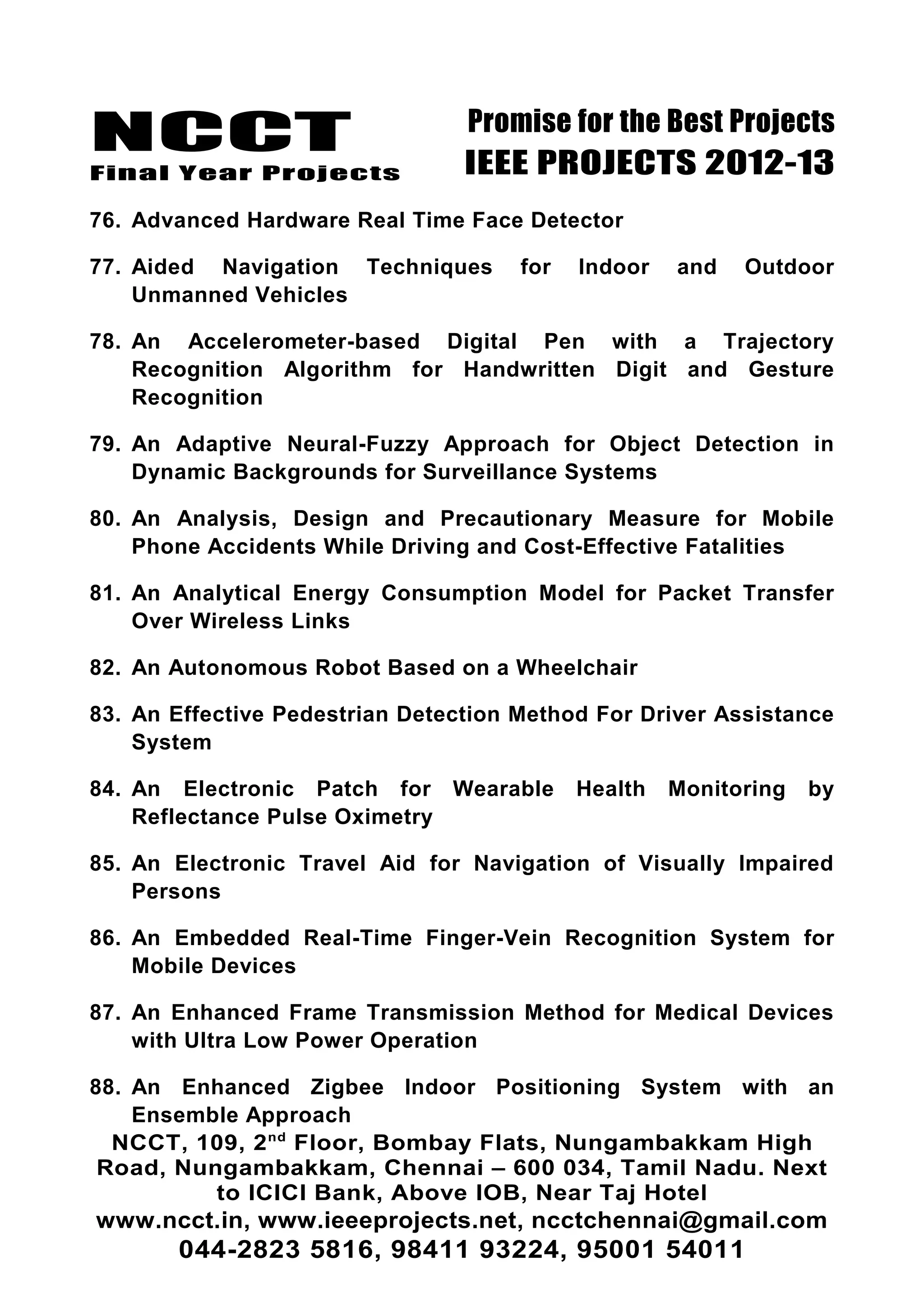 NCCT
Final Year Projects
Promise for the Best Projects
IEEE PROJECTS 2012-13
76. Advanced Hardware Real Time Face Detector
77. Aided Navigation Techniques for Indoor and Outdoor
Unmanned Vehicles
78. An Accelerometer-based Digital Pen with a Trajectory
Recognition Algorithm for Handwritten Digit and Gesture
Recognition
79. An Adaptive Neural-Fuzzy Approach for Object Detection in
Dynamic Backgrounds for Surveillance Systems
80. An Analysis, Design and Precautionary Measure for Mobile
Phone Accidents While Driving and Cost-Effective Fatalities
81. An Analytical Energy Consumption Model for Packet Transfer
Over Wireless Links
82. An Autonomous Robot Based on a Wheelchair
83. An Effective Pedestrian Detection Method For Driver Assistance
System
84. An Electronic Patch for Wearable Health Monitoring by
Reflectance Pulse Oximetry
85. An Electronic Travel Aid for Navigation of Visually Impaired
Persons
86. An Embedded Real-Time Finger-Vein Recognition System for
Mobile Devices
87. An Enhanced Frame Transmission Method for Medical Devices
with Ultra Low Power Operation
88. An Enhanced Zigbee Indoor Positioning System with an
Ensemble Approach
NCCT, 109, 2nd
Floor, Bombay Flats, Nungambakkam High
Road, Nungambakkam, Chennai – 600 034, Tamil Nadu. Next
to ICICI Bank, Above IOB, Near Taj Hotel
www.ncct.in, www.ieeeprojects.net, ncctchennai@gmail.com
044-2823 5816, 98411 93224, 95001 54011
 