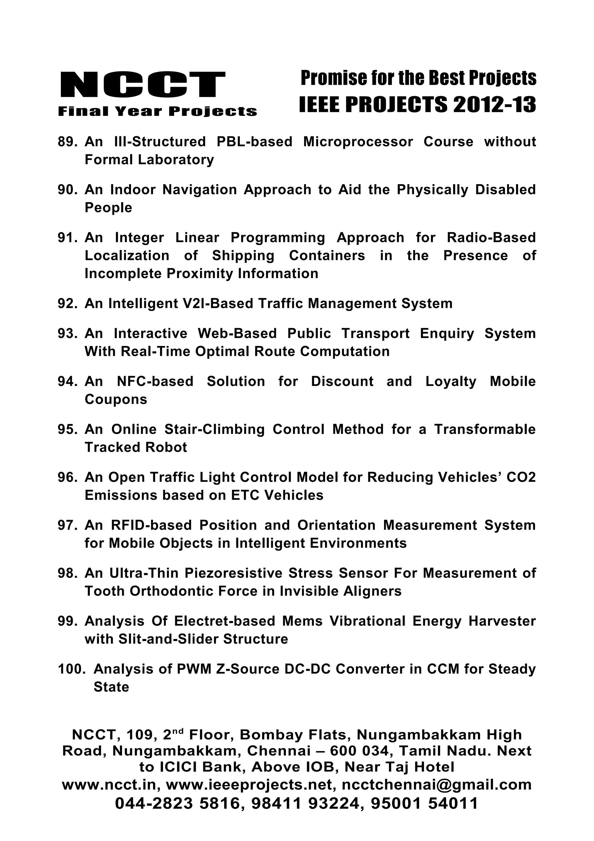 NCCT
Final Year Projects
Promise for the Best Projects
IEEE PROJECTS 2012-13
89. An Ill-Structured PBL-based Microprocessor Course without
Formal Laboratory
90. An Indoor Navigation Approach to Aid the Physically Disabled
People
91. An Integer Linear Programming Approach for Radio-Based
Localization of Shipping Containers in the Presence of
Incomplete Proximity Information
92. An Intelligent V2I-Based Traffic Management System
93. An Interactive Web-Based Public Transport Enquiry System
With Real-Time Optimal Route Computation
94. An NFC-based Solution for Discount and Loyalty Mobile
Coupons
95. An Online Stair-Climbing Control Method for a Transformable
Tracked Robot
96. An Open Traffic Light Control Model for Reducing Vehicles’ CO2
Emissions based on ETC Vehicles
97. An RFID-based Position and Orientation Measurement System
for Mobile Objects in Intelligent Environments
98. An Ultra-Thin Piezoresistive Stress Sensor For Measurement of
Tooth Orthodontic Force in Invisible Aligners
99. Analysis Of Electret-based Mems Vibrational Energy Harvester
with Slit-and-Slider Structure
100. Analysis of PWM Z-Source DC-DC Converter in CCM for Steady
State
NCCT, 109, 2nd
Floor, Bombay Flats, Nungambakkam High
Road, Nungambakkam, Chennai – 600 034, Tamil Nadu. Next
to ICICI Bank, Above IOB, Near Taj Hotel
www.ncct.in, www.ieeeprojects.net, ncctchennai@gmail.com
044-2823 5816, 98411 93224, 95001 54011
 