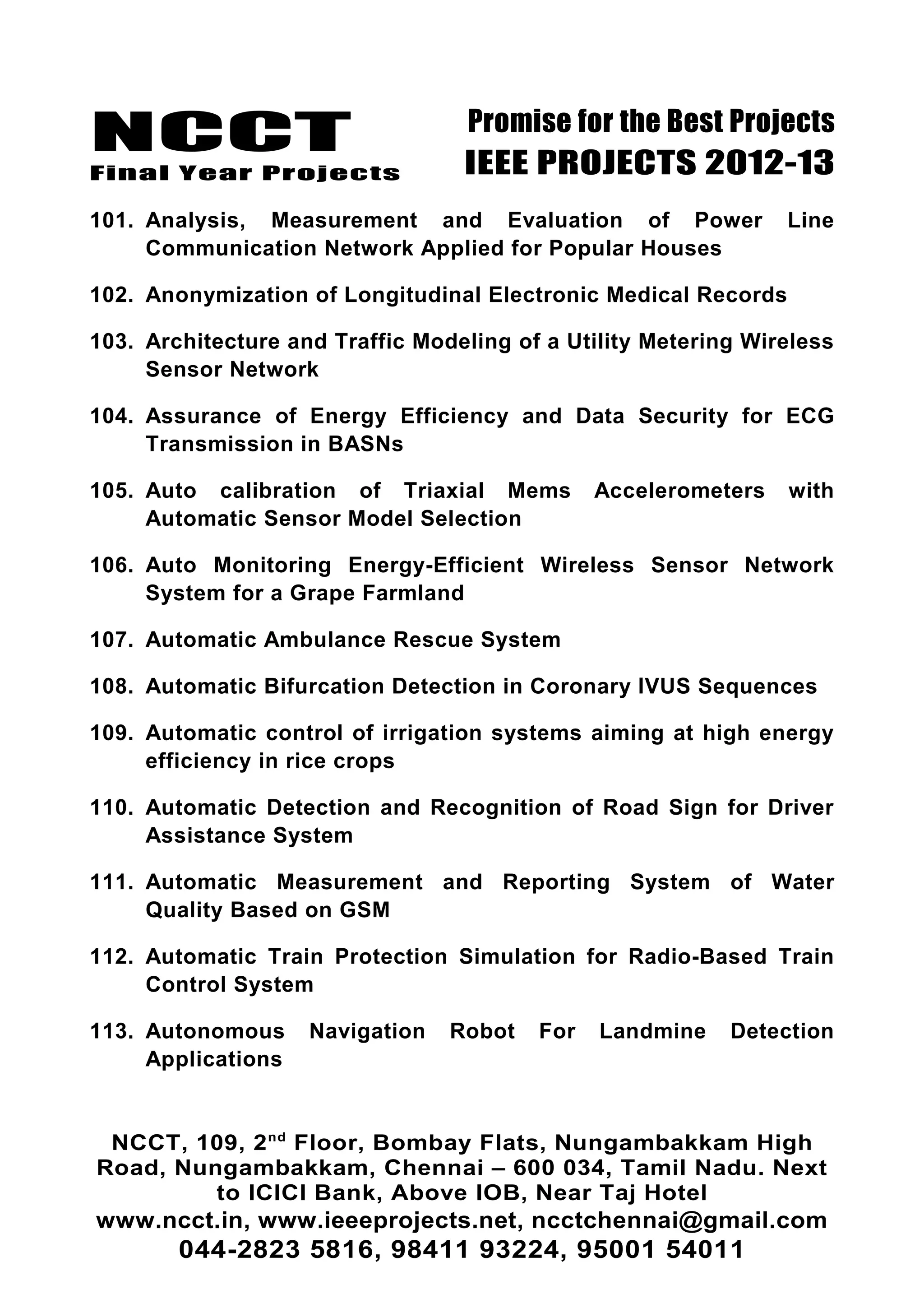 NCCT
Final Year Projects
Promise for the Best Projects
IEEE PROJECTS 2012-13
101. Analysis, Measurement and Evaluation of Power Line
Communication Network Applied for Popular Houses
102. Anonymization of Longitudinal Electronic Medical Records
103. Architecture and Traffic Modeling of a Utility Metering Wireless
Sensor Network
104. Assurance of Energy Efficiency and Data Security for ECG
Transmission in BASNs
105. Auto calibration of Triaxial Mems Accelerometers with
Automatic Sensor Model Selection
106. Auto Monitoring Energy-Efficient Wireless Sensor Network
System for a Grape Farmland
107. Automatic Ambulance Rescue System
108. Automatic Bifurcation Detection in Coronary IVUS Sequences
109. Automatic control of irrigation systems aiming at high energy
efficiency in rice crops
110. Automatic Detection and Recognition of Road Sign for Driver
Assistance System
111. Automatic Measurement and Reporting System of Water
Quality Based on GSM
112. Automatic Train Protection Simulation for Radio-Based Train
Control System
113. Autonomous Navigation Robot For Landmine Detection
Applications
NCCT, 109, 2nd
Floor, Bombay Flats, Nungambakkam High
Road, Nungambakkam, Chennai – 600 034, Tamil Nadu. Next
to ICICI Bank, Above IOB, Near Taj Hotel
www.ncct.in, www.ieeeprojects.net, ncctchennai@gmail.com
044-2823 5816, 98411 93224, 95001 54011
 