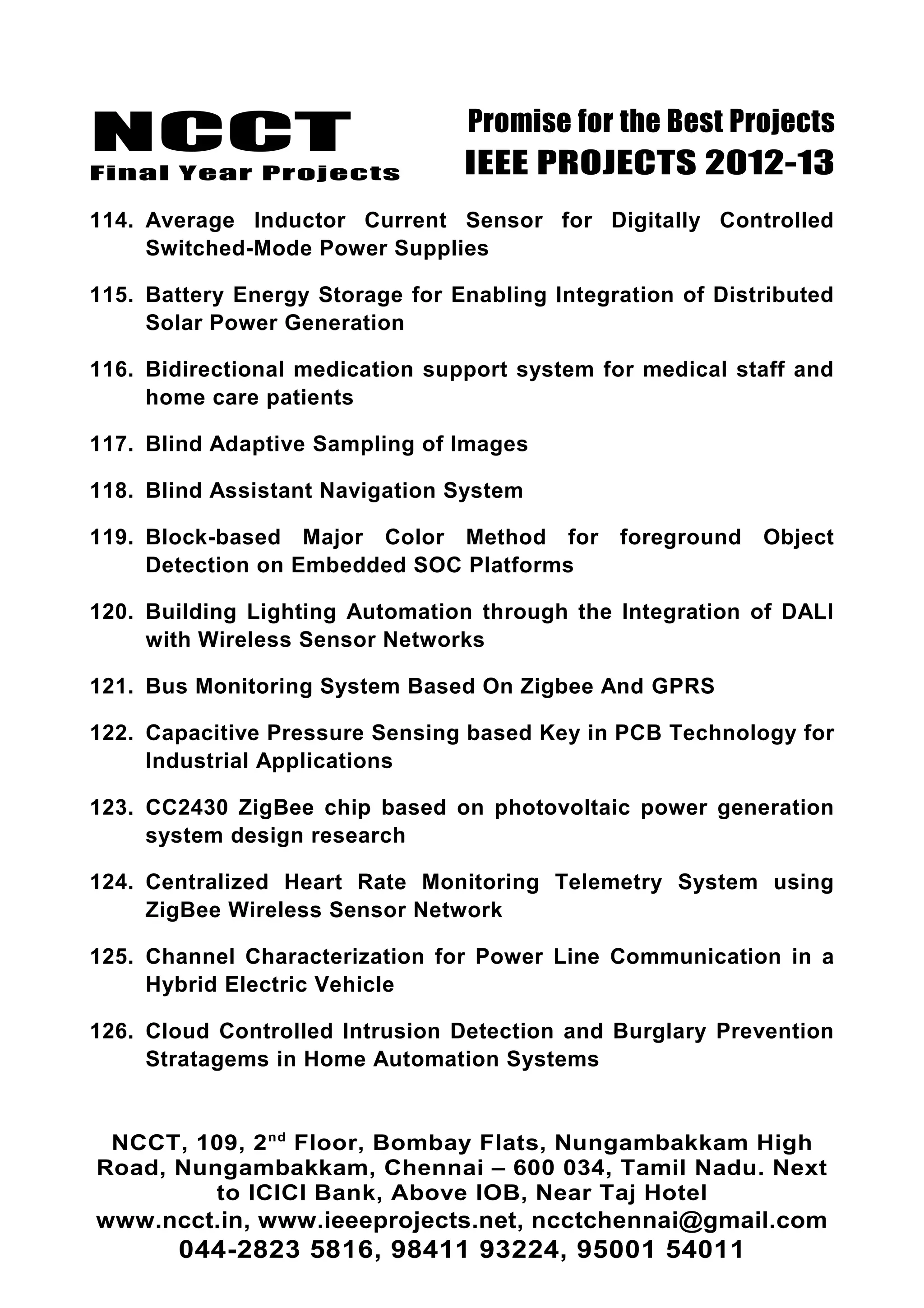 NCCT
Final Year Projects
Promise for the Best Projects
IEEE PROJECTS 2012-13
114. Average Inductor Current Sensor for Digitally Controlled
Switched-Mode Power Supplies
115. Battery Energy Storage for Enabling Integration of Distributed
Solar Power Generation
116. Bidirectional medication support system for medical staff and
home care patients
117. Blind Adaptive Sampling of Images
118. Blind Assistant Navigation System
119. Block-based Major Color Method for foreground Object
Detection on Embedded SOC Platforms
120. Building Lighting Automation through the Integration of DALI
with Wireless Sensor Networks
121. Bus Monitoring System Based On Zigbee And GPRS
122. Capacitive Pressure Sensing based Key in PCB Technology for
Industrial Applications
123. CC2430 ZigBee chip based on photovoltaic power generation
system design research
124. Centralized Heart Rate Monitoring Telemetry System using
ZigBee Wireless Sensor Network
125. Channel Characterization for Power Line Communication in a
Hybrid Electric Vehicle
126. Cloud Controlled Intrusion Detection and Burglary Prevention
Stratagems in Home Automation Systems
NCCT, 109, 2nd
Floor, Bombay Flats, Nungambakkam High
Road, Nungambakkam, Chennai – 600 034, Tamil Nadu. Next
to ICICI Bank, Above IOB, Near Taj Hotel
www.ncct.in, www.ieeeprojects.net, ncctchennai@gmail.com
044-2823 5816, 98411 93224, 95001 54011
 