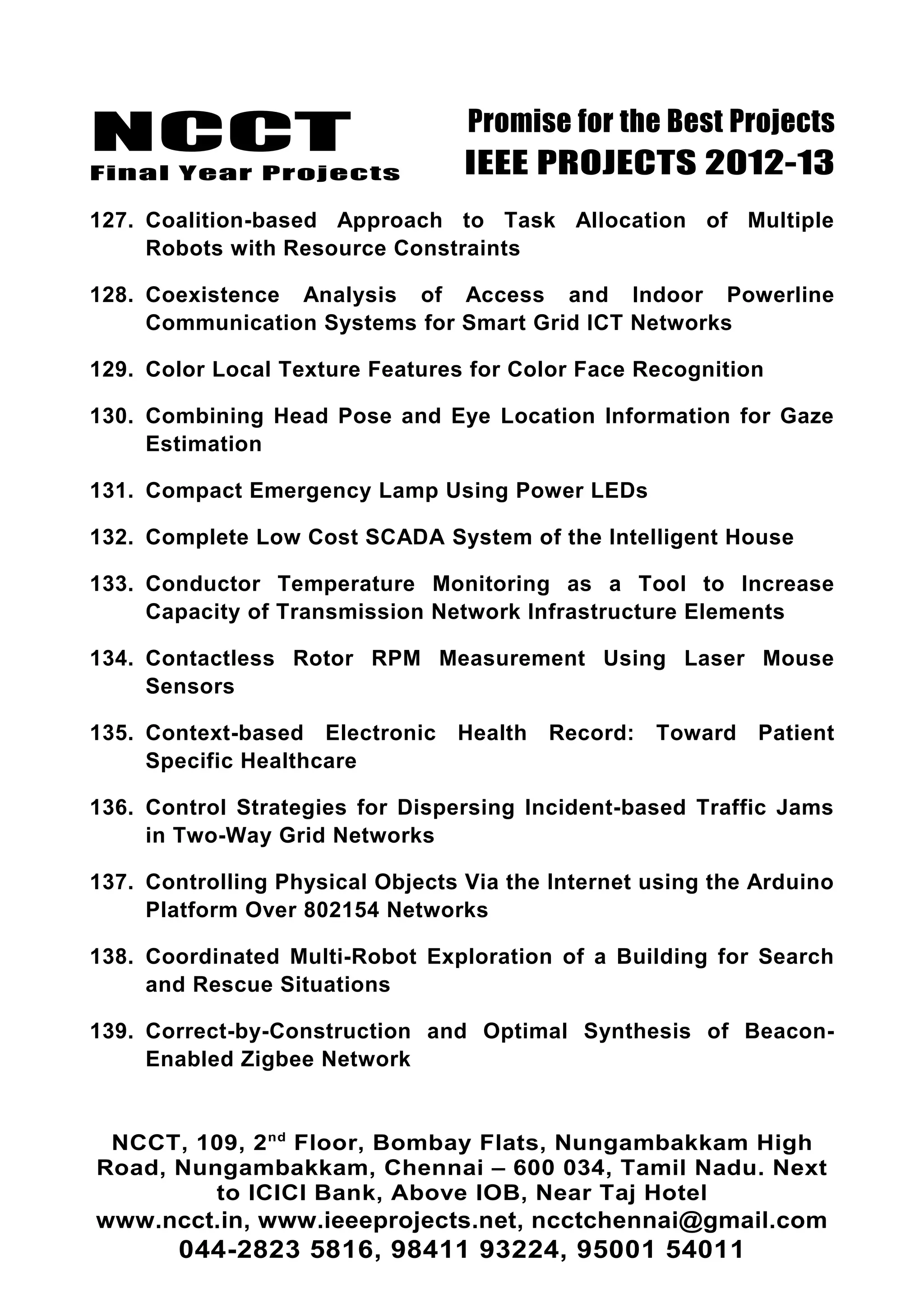 NCCT
Final Year Projects
Promise for the Best Projects
IEEE PROJECTS 2012-13
127. Coalition-based Approach to Task Allocation of Multiple
Robots with Resource Constraints
128. Coexistence Analysis of Access and Indoor Powerline
Communication Systems for Smart Grid ICT Networks
129. Color Local Texture Features for Color Face Recognition
130. Combining Head Pose and Eye Location Information for Gaze
Estimation
131. Compact Emergency Lamp Using Power LEDs
132. Complete Low Cost SCADA System of the Intelligent House
133. Conductor Temperature Monitoring as a Tool to Increase
Capacity of Transmission Network Infrastructure Elements
134. Contactless Rotor RPM Measurement Using Laser Mouse
Sensors
135. Context-based Electronic Health Record: Toward Patient
Specific Healthcare
136. Control Strategies for Dispersing Incident-based Traffic Jams
in Two-Way Grid Networks
137. Controlling Physical Objects Via the Internet using the Arduino
Platform Over 802154 Networks
138. Coordinated Multi-Robot Exploration of a Building for Search
and Rescue Situations
139. Correct-by-Construction and Optimal Synthesis of Beacon-
Enabled Zigbee Network
NCCT, 109, 2nd
Floor, Bombay Flats, Nungambakkam High
Road, Nungambakkam, Chennai – 600 034, Tamil Nadu. Next
to ICICI Bank, Above IOB, Near Taj Hotel
www.ncct.in, www.ieeeprojects.net, ncctchennai@gmail.com
044-2823 5816, 98411 93224, 95001 54011
 