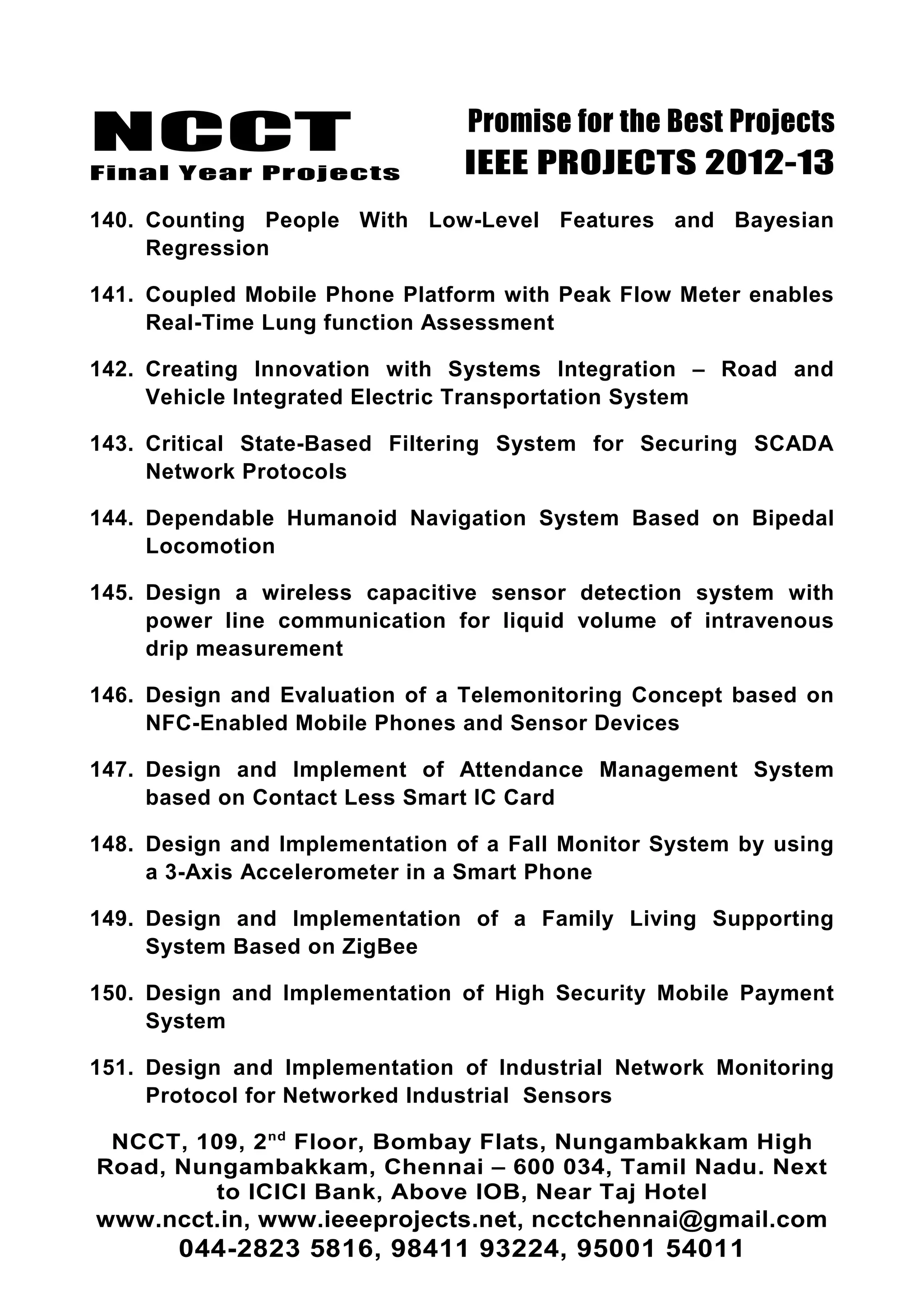 NCCT
Final Year Projects
Promise for the Best Projects
IEEE PROJECTS 2012-13
140. Counting People With Low-Level Features and Bayesian
Regression
141. Coupled Mobile Phone Platform with Peak Flow Meter enables
Real-Time Lung function Assessment
142. Creating Innovation with Systems Integration – Road and
Vehicle Integrated Electric Transportation System
143. Critical State-Based Filtering System for Securing SCADA
Network Protocols
144. Dependable Humanoid Navigation System Based on Bipedal
Locomotion
145. Design a wireless capacitive sensor detection system with
power line communication for liquid volume of intravenous
drip measurement
146. Design and Evaluation of a Telemonitoring Concept based on
NFC-Enabled Mobile Phones and Sensor Devices
147. Design and Implement of Attendance Management System
based on Contact Less Smart IC Card
148. Design and Implementation of a Fall Monitor System by using
a 3-Axis Accelerometer in a Smart Phone
149. Design and Implementation of a Family Living Supporting
System Based on ZigBee
150. Design and Implementation of High Security Mobile Payment
System
151. Design and Implementation of Industrial Network Monitoring
Protocol for Networked Industrial Sensors
NCCT, 109, 2nd
Floor, Bombay Flats, Nungambakkam High
Road, Nungambakkam, Chennai – 600 034, Tamil Nadu. Next
to ICICI Bank, Above IOB, Near Taj Hotel
www.ncct.in, www.ieeeprojects.net, ncctchennai@gmail.com
044-2823 5816, 98411 93224, 95001 54011
 
