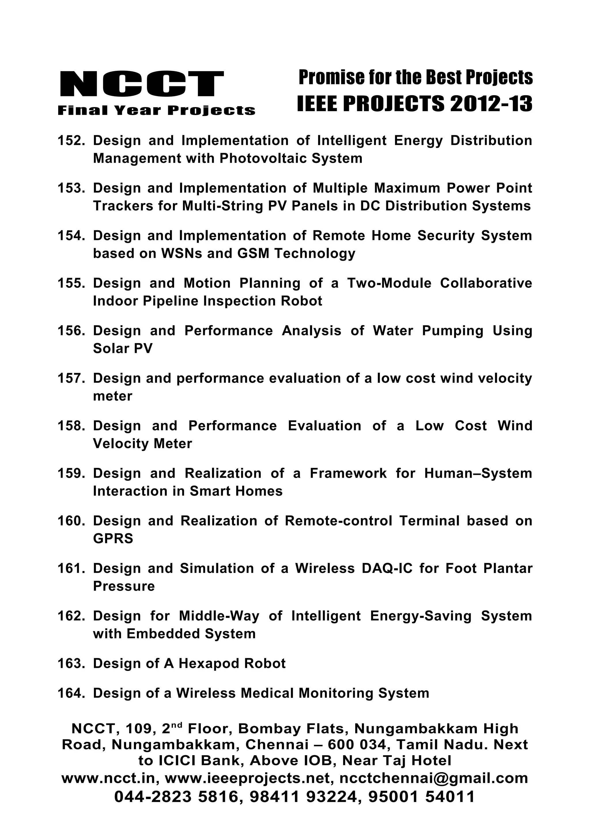 NCCT
Final Year Projects
Promise for the Best Projects
IEEE PROJECTS 2012-13
152. Design and Implementation of Intelligent Energy Distribution
Management with Photovoltaic System
153. Design and Implementation of Multiple Maximum Power Point
Trackers for Multi-String PV Panels in DC Distribution Systems
154. Design and Implementation of Remote Home Security System
based on WSNs and GSM Technology
155. Design and Motion Planning of a Two-Module Collaborative
Indoor Pipeline Inspection Robot
156. Design and Performance Analysis of Water Pumping Using
Solar PV
157. Design and performance evaluation of a low cost wind velocity
meter
158. Design and Performance Evaluation of a Low Cost Wind
Velocity Meter
159. Design and Realization of a Framework for Human–System
Interaction in Smart Homes
160. Design and Realization of Remote-control Terminal based on
GPRS
161. Design and Simulation of a Wireless DAQ-IC for Foot Plantar
Pressure
162. Design for Middle-Way of Intelligent Energy-Saving System
with Embedded System
163. Design of A Hexapod Robot
164. Design of a Wireless Medical Monitoring System
NCCT, 109, 2nd
Floor, Bombay Flats, Nungambakkam High
Road, Nungambakkam, Chennai – 600 034, Tamil Nadu. Next
to ICICI Bank, Above IOB, Near Taj Hotel
www.ncct.in, www.ieeeprojects.net, ncctchennai@gmail.com
044-2823 5816, 98411 93224, 95001 54011
 