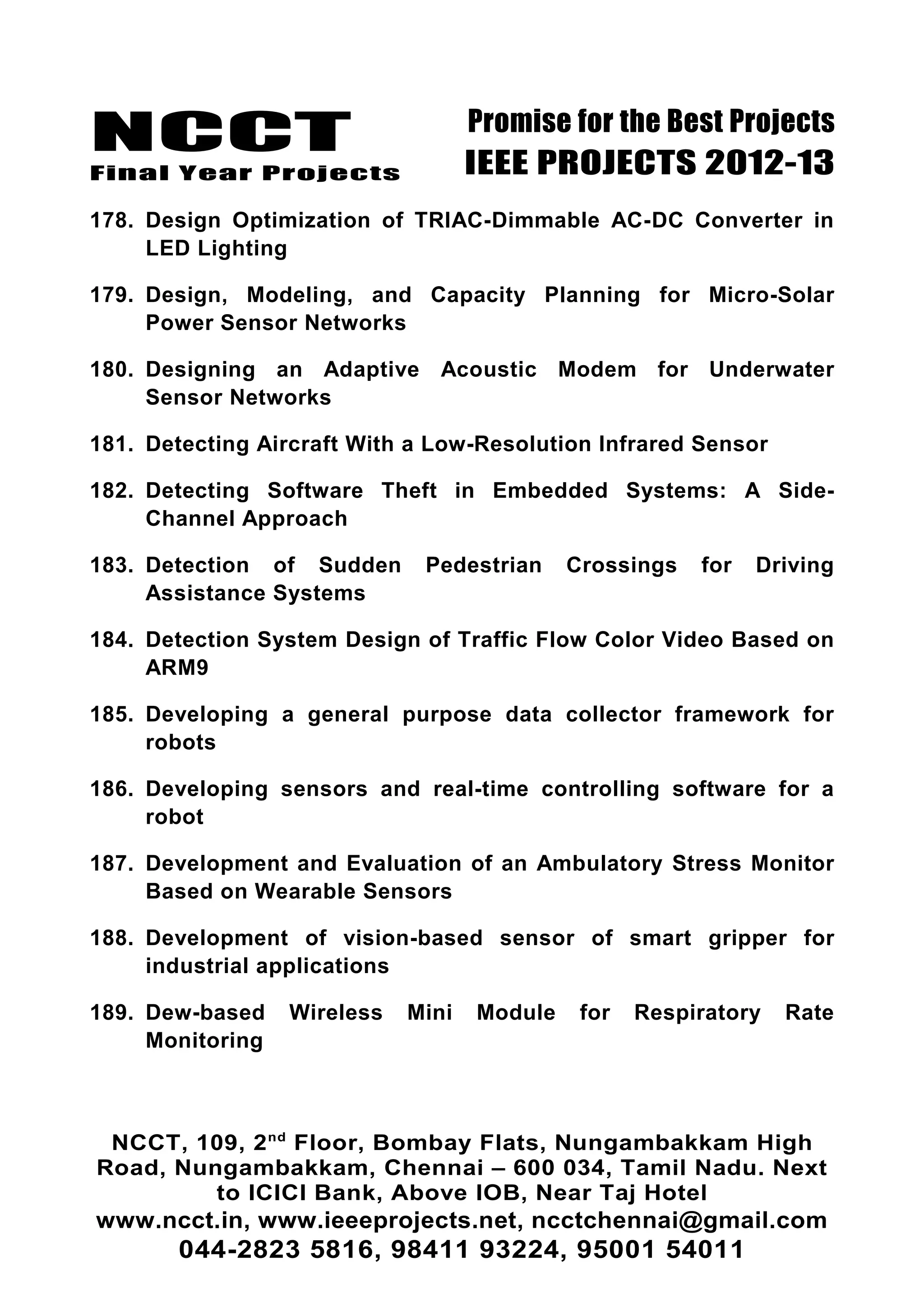 NCCT
Final Year Projects
Promise for the Best Projects
IEEE PROJECTS 2012-13
178. Design Optimization of TRIAC-Dimmable AC-DC Converter in
LED Lighting
179. Design, Modeling, and Capacity Planning for Micro-Solar
Power Sensor Networks
180. Designing an Adaptive Acoustic Modem for Underwater
Sensor Networks
181. Detecting Aircraft With a Low-Resolution Infrared Sensor
182. Detecting Software Theft in Embedded Systems: A Side-
Channel Approach
183. Detection of Sudden Pedestrian Crossings for Driving
Assistance Systems
184. Detection System Design of Traffic Flow Color Video Based on
ARM9
185. Developing a general purpose data collector framework for
robots
186. Developing sensors and real-time controlling software for a
robot
187. Development and Evaluation of an Ambulatory Stress Monitor
Based on Wearable Sensors
188. Development of vision-based sensor of smart gripper for
industrial applications
189. Dew-based Wireless Mini Module for Respiratory Rate
Monitoring
NCCT, 109, 2nd
Floor, Bombay Flats, Nungambakkam High
Road, Nungambakkam, Chennai – 600 034, Tamil Nadu. Next
to ICICI Bank, Above IOB, Near Taj Hotel
www.ncct.in, www.ieeeprojects.net, ncctchennai@gmail.com
044-2823 5816, 98411 93224, 95001 54011
 