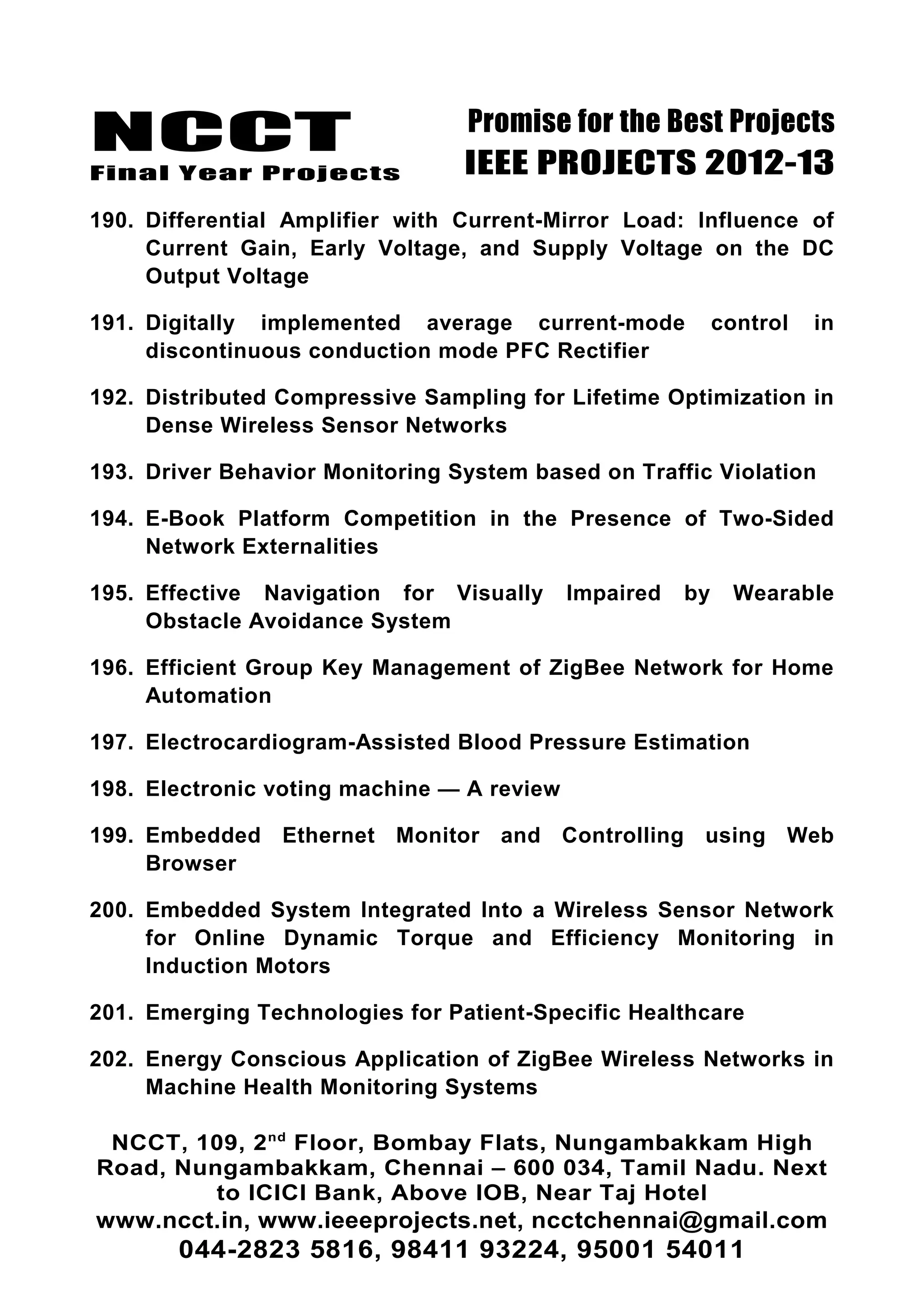 NCCT
Final Year Projects
Promise for the Best Projects
IEEE PROJECTS 2012-13
190. Differential Amplifier with Current-Mirror Load: Influence of
Current Gain, Early Voltage, and Supply Voltage on the DC
Output Voltage
191. Digitally implemented average current-mode control in
discontinuous conduction mode PFC Rectifier
192. Distributed Compressive Sampling for Lifetime Optimization in
Dense Wireless Sensor Networks
193. Driver Behavior Monitoring System based on Traffic Violation
194. E-Book Platform Competition in the Presence of Two-Sided
Network Externalities
195. Effective Navigation for Visually Impaired by Wearable
Obstacle Avoidance System
196. Efficient Group Key Management of ZigBee Network for Home
Automation
197. Electrocardiogram-Assisted Blood Pressure Estimation
198. Electronic voting machine — A review
199. Embedded Ethernet Monitor and Controlling using Web
Browser
200. Embedded System Integrated Into a Wireless Sensor Network
for Online Dynamic Torque and Efficiency Monitoring in
Induction Motors
201. Emerging Technologies for Patient-Specific Healthcare
202. Energy Conscious Application of ZigBee Wireless Networks in
Machine Health Monitoring Systems
NCCT, 109, 2nd
Floor, Bombay Flats, Nungambakkam High
Road, Nungambakkam, Chennai – 600 034, Tamil Nadu. Next
to ICICI Bank, Above IOB, Near Taj Hotel
www.ncct.in, www.ieeeprojects.net, ncctchennai@gmail.com
044-2823 5816, 98411 93224, 95001 54011
 