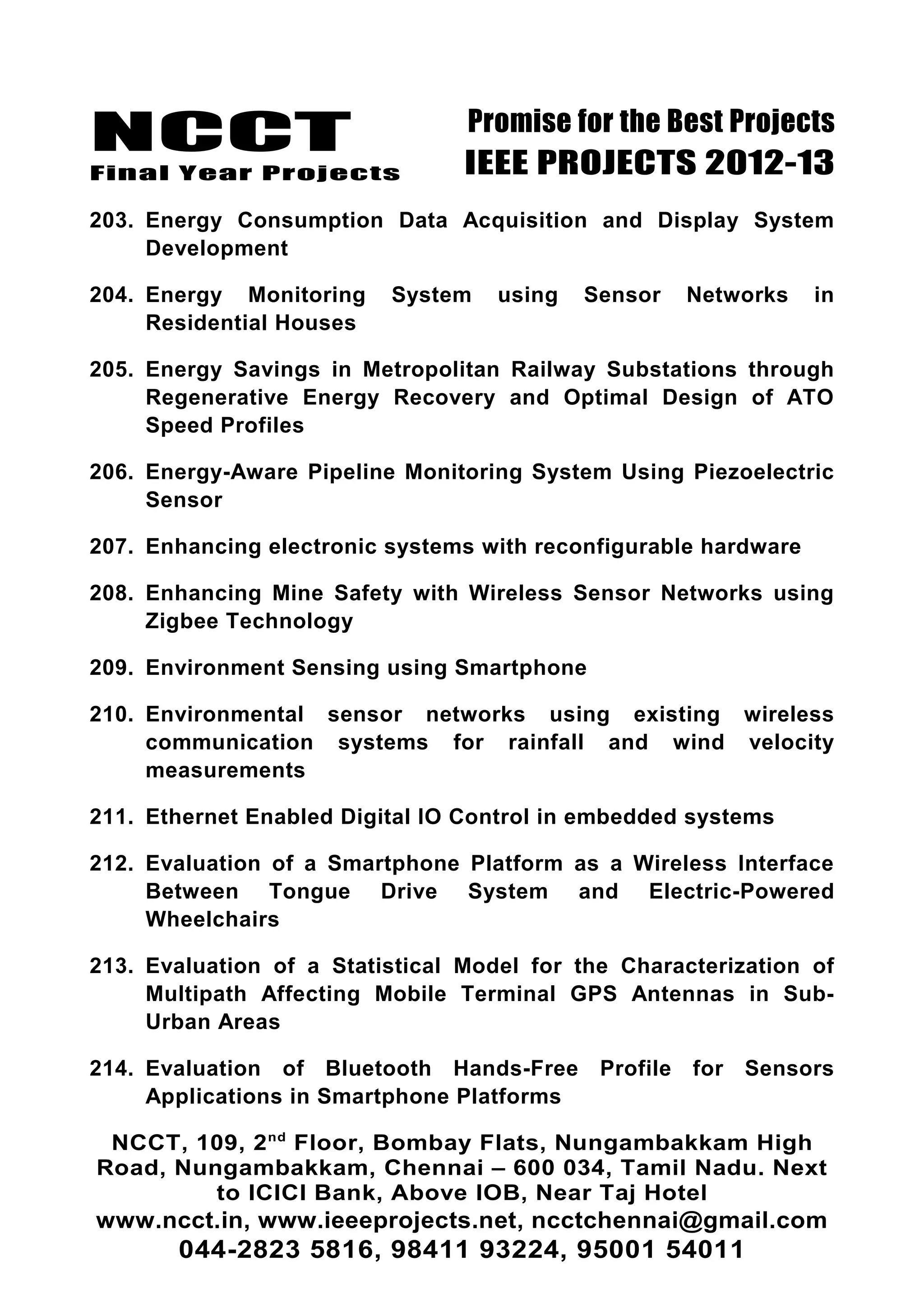 NCCT
Final Year Projects
Promise for the Best Projects
IEEE PROJECTS 2012-13
203. Energy Consumption Data Acquisition and Display System
Development
204. Energy Monitoring System using Sensor Networks in
Residential Houses
205. Energy Savings in Metropolitan Railway Substations through
Regenerative Energy Recovery and Optimal Design of ATO
Speed Profiles
206. Energy-Aware Pipeline Monitoring System Using Piezoelectric
Sensor
207. Enhancing electronic systems with reconfigurable hardware
208. Enhancing Mine Safety with Wireless Sensor Networks using
Zigbee Technology
209. Environment Sensing using Smartphone
210. Environmental sensor networks using existing wireless
communication systems for rainfall and wind velocity
measurements
211. Ethernet Enabled Digital IO Control in embedded systems
212. Evaluation of a Smartphone Platform as a Wireless Interface
Between Tongue Drive System and Electric-Powered
Wheelchairs
213. Evaluation of a Statistical Model for the Characterization of
Multipath Affecting Mobile Terminal GPS Antennas in Sub-
Urban Areas
214. Evaluation of Bluetooth Hands-Free Profile for Sensors
Applications in Smartphone Platforms
NCCT, 109, 2nd
Floor, Bombay Flats, Nungambakkam High
Road, Nungambakkam, Chennai – 600 034, Tamil Nadu. Next
to ICICI Bank, Above IOB, Near Taj Hotel
www.ncct.in, www.ieeeprojects.net, ncctchennai@gmail.com
044-2823 5816, 98411 93224, 95001 54011
 