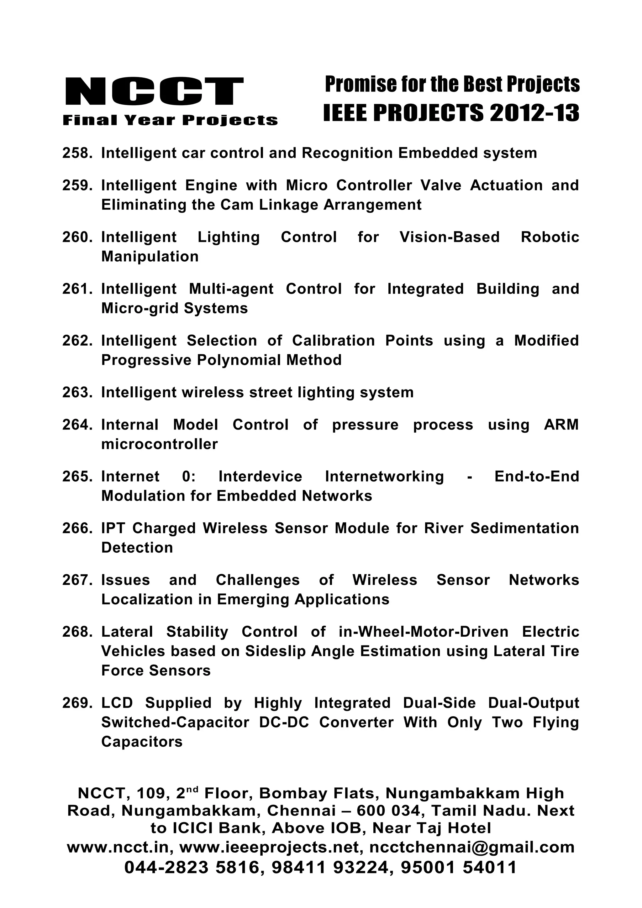 NCCT
Final Year Projects
Promise for the Best Projects
IEEE PROJECTS 2012-13
258. Intelligent car control and Recognition Embedded system
259. Intelligent Engine with Micro Controller Valve Actuation and
Eliminating the Cam Linkage Arrangement
260. Intelligent Lighting Control for Vision-Based Robotic
Manipulation
261. Intelligent Multi-agent Control for Integrated Building and
Micro-grid Systems
262. Intelligent Selection of Calibration Points using a Modified
Progressive Polynomial Method
263. Intelligent wireless street lighting system
264. Internal Model Control of pressure process using ARM
microcontroller
265. Internet 0: Interdevice Internetworking - End-to-End
Modulation for Embedded Networks
266. IPT Charged Wireless Sensor Module for River Sedimentation
Detection
267. Issues and Challenges of Wireless Sensor Networks
Localization in Emerging Applications
268. Lateral Stability Control of in-Wheel-Motor-Driven Electric
Vehicles based on Sideslip Angle Estimation using Lateral Tire
Force Sensors
269. LCD Supplied by Highly Integrated Dual-Side Dual-Output
Switched-Capacitor DC-DC Converter With Only Two Flying
Capacitors
NCCT, 109, 2nd
Floor, Bombay Flats, Nungambakkam High
Road, Nungambakkam, Chennai – 600 034, Tamil Nadu. Next
to ICICI Bank, Above IOB, Near Taj Hotel
www.ncct.in, www.ieeeprojects.net, ncctchennai@gmail.com
044-2823 5816, 98411 93224, 95001 54011
 