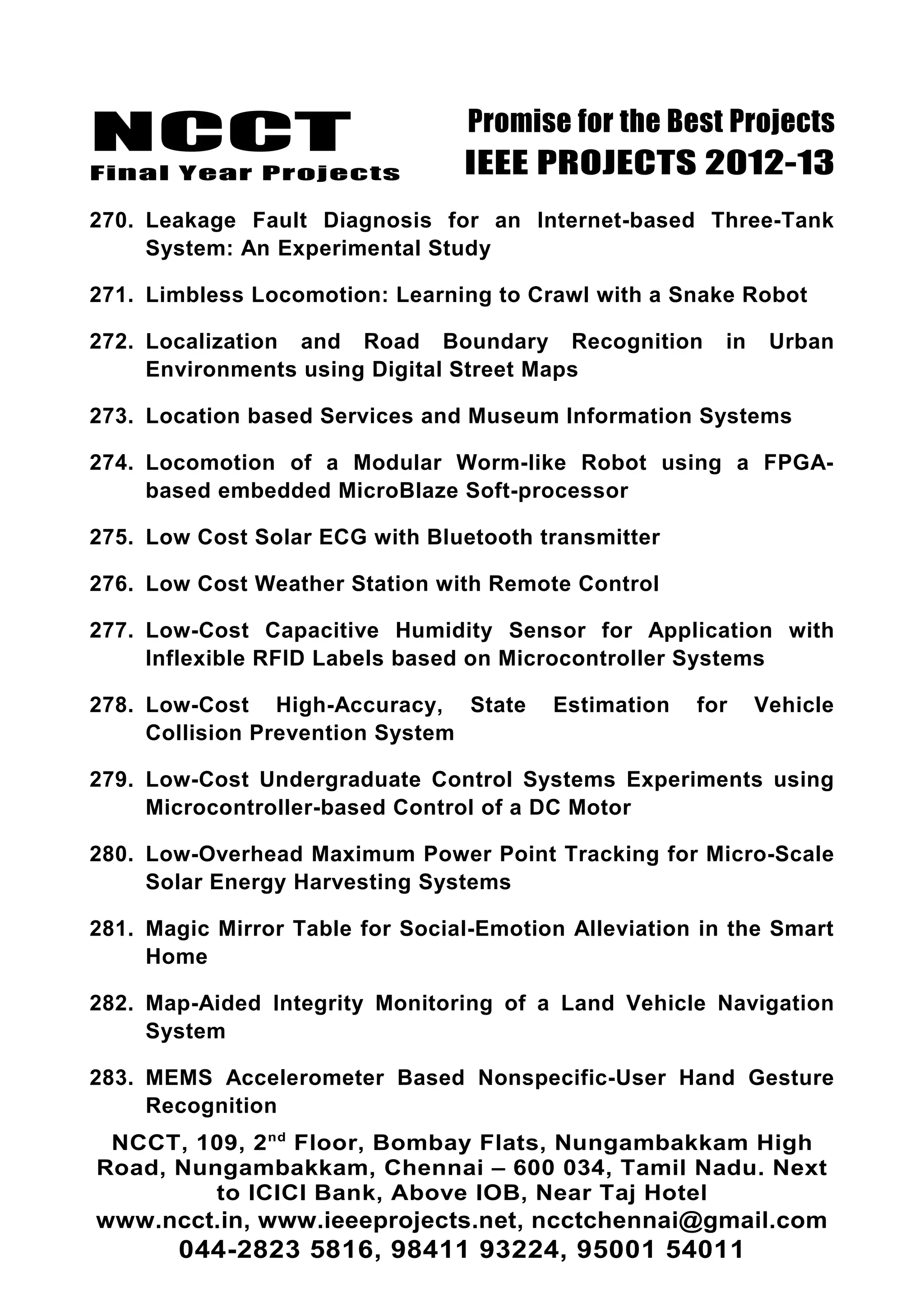 NCCT
Final Year Projects
Promise for the Best Projects
IEEE PROJECTS 2012-13
270. Leakage Fault Diagnosis for an Internet-based Three-Tank
System: An Experimental Study
271. Limbless Locomotion: Learning to Crawl with a Snake Robot
272. Localization and Road Boundary Recognition in Urban
Environments using Digital Street Maps
273. Location based Services and Museum Information Systems
274. Locomotion of a Modular Worm-like Robot using a FPGA-
based embedded MicroBlaze Soft-processor
275. Low Cost Solar ECG with Bluetooth transmitter
276. Low Cost Weather Station with Remote Control
277. Low-Cost Capacitive Humidity Sensor for Application with
Inflexible RFID Labels based on Microcontroller Systems
278. Low-Cost High-Accuracy, State Estimation for Vehicle
Collision Prevention System
279. Low-Cost Undergraduate Control Systems Experiments using
Microcontroller-based Control of a DC Motor
280. Low-Overhead Maximum Power Point Tracking for Micro-Scale
Solar Energy Harvesting Systems
281. Magic Mirror Table for Social-Emotion Alleviation in the Smart
Home
282. Map-Aided Integrity Monitoring of a Land Vehicle Navigation
System
283. MEMS Accelerometer Based Nonspecific-User Hand Gesture
Recognition
NCCT, 109, 2nd
Floor, Bombay Flats, Nungambakkam High
Road, Nungambakkam, Chennai – 600 034, Tamil Nadu. Next
to ICICI Bank, Above IOB, Near Taj Hotel
www.ncct.in, www.ieeeprojects.net, ncctchennai@gmail.com
044-2823 5816, 98411 93224, 95001 54011
 