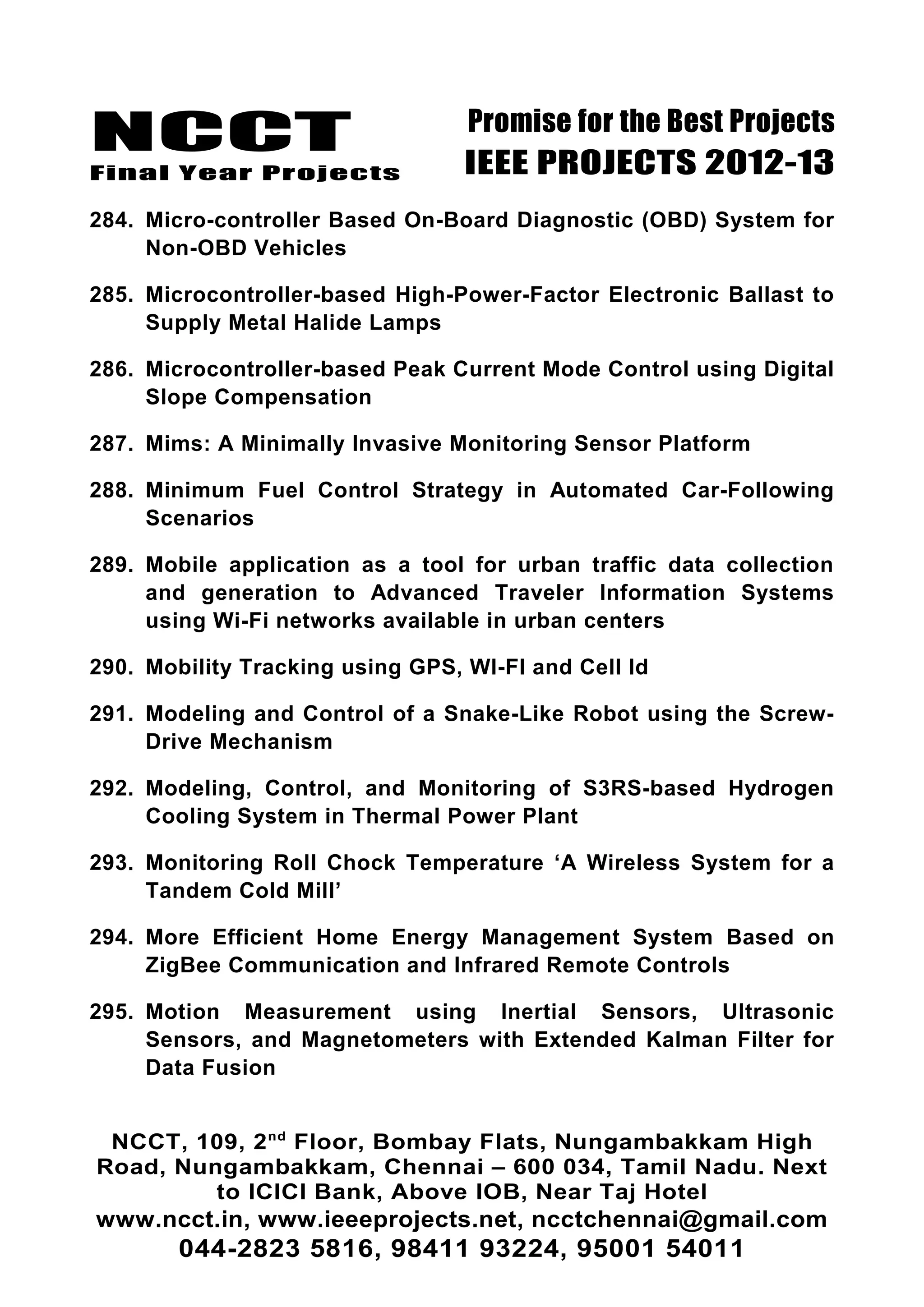 NCCT
Final Year Projects
Promise for the Best Projects
IEEE PROJECTS 2012-13
284. Micro-controller Based On-Board Diagnostic (OBD) System for
Non-OBD Vehicles
285. Microcontroller-based High-Power-Factor Electronic Ballast to
Supply Metal Halide Lamps
286. Microcontroller-based Peak Current Mode Control using Digital
Slope Compensation
287. Mims: A Minimally Invasive Monitoring Sensor Platform
288. Minimum Fuel Control Strategy in Automated Car-Following
Scenarios
289. Mobile application as a tool for urban traffic data collection
and generation to Advanced Traveler Information Systems
using Wi-Fi networks available in urban centers
290. Mobility Tracking using GPS, WI-FI and Cell Id
291. Modeling and Control of a Snake-Like Robot using the Screw-
Drive Mechanism
292. Modeling, Control, and Monitoring of S3RS-based Hydrogen
Cooling System in Thermal Power Plant
293. Monitoring Roll Chock Temperature ‘A Wireless System for a
Tandem Cold Mill’
294. More Efficient Home Energy Management System Based on
ZigBee Communication and Infrared Remote Controls
295. Motion Measurement using Inertial Sensors, Ultrasonic
Sensors, and Magnetometers with Extended Kalman Filter for
Data Fusion
NCCT, 109, 2nd
Floor, Bombay Flats, Nungambakkam High
Road, Nungambakkam, Chennai – 600 034, Tamil Nadu. Next
to ICICI Bank, Above IOB, Near Taj Hotel
www.ncct.in, www.ieeeprojects.net, ncctchennai@gmail.com
044-2823 5816, 98411 93224, 95001 54011
 