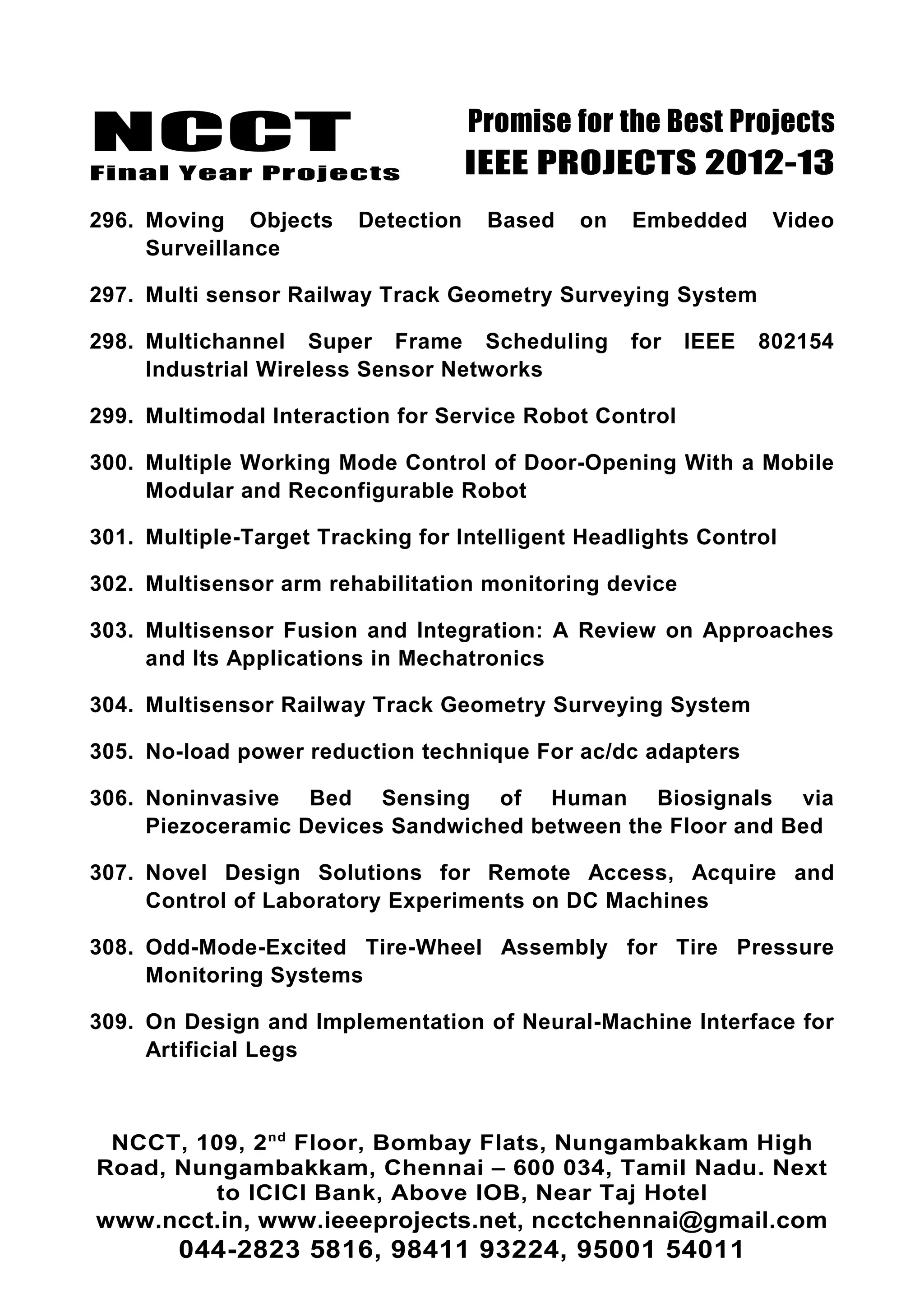 NCCT
Final Year Projects
Promise for the Best Projects
IEEE PROJECTS 2012-13
296. Moving Objects Detection Based on Embedded Video
Surveillance
297. Multi sensor Railway Track Geometry Surveying System
298. Multichannel Super Frame Scheduling for IEEE 802154
Industrial Wireless Sensor Networks
299. Multimodal Interaction for Service Robot Control
300. Multiple Working Mode Control of Door-Opening With a Mobile
Modular and Reconfigurable Robot
301. Multiple-Target Tracking for Intelligent Headlights Control
302. Multisensor arm rehabilitation monitoring device
303. Multisensor Fusion and Integration: A Review on Approaches
and Its Applications in Mechatronics
304. Multisensor Railway Track Geometry Surveying System
305. No-load power reduction technique For ac/dc adapters
306. Noninvasive Bed Sensing of Human Biosignals via
Piezoceramic Devices Sandwiched between the Floor and Bed
307. Novel Design Solutions for Remote Access, Acquire and
Control of Laboratory Experiments on DC Machines
308. Odd-Mode-Excited Tire-Wheel Assembly for Tire Pressure
Monitoring Systems
309. On Design and Implementation of Neural-Machine Interface for
Artificial Legs
NCCT, 109, 2nd
Floor, Bombay Flats, Nungambakkam High
Road, Nungambakkam, Chennai – 600 034, Tamil Nadu. Next
to ICICI Bank, Above IOB, Near Taj Hotel
www.ncct.in, www.ieeeprojects.net, ncctchennai@gmail.com
044-2823 5816, 98411 93224, 95001 54011
 