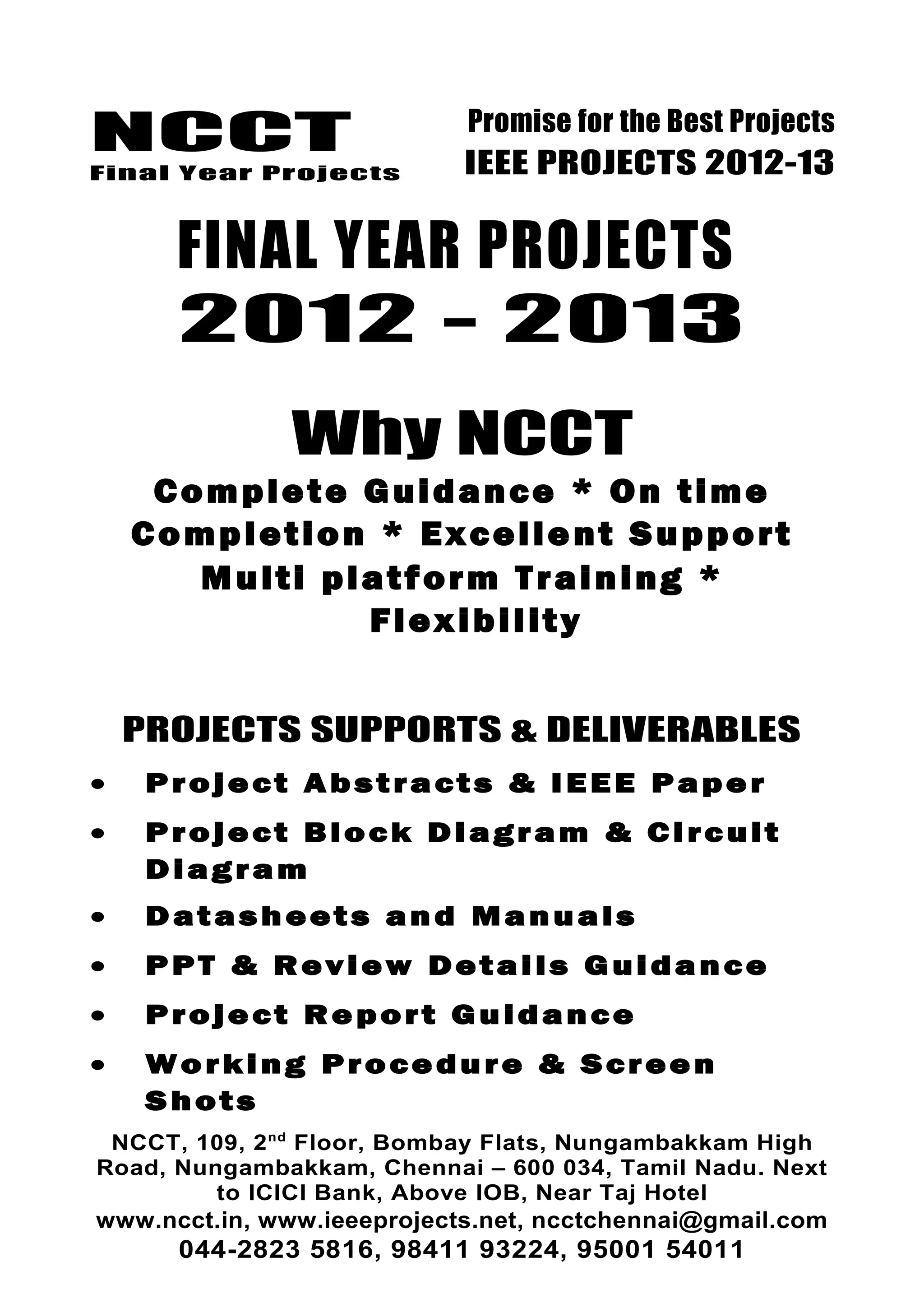 NCCT
Final Year Projects
Promise for the Best Projects
IEEE PROJECTS 2012-13
FINAL YEAR PROJECTS
2012 - 2013
Why NCCT
Complete Guidance * On time
Completion * Excellent Support
Multi platform Training *
Flexibility
PROJECTS SUPPORTS & DELIVERABLES
• Project Abstracts & IEEE Paper
• Project Block Diagram & Circuit
Diagram
• Datasheets and Manuals
• PPT & Review Details Guidance
• Project Report Guidance
• Working Procedure & Screen
Shots
NCCT, 109, 2nd
Floor, Bombay Flats, Nungambakkam High
Road, Nungambakkam, Chennai – 600 034, Tamil Nadu. Next
to ICICI Bank, Above IOB, Near Taj Hotel
www.ncct.in, www.ieeeprojects.net, ncctchennai@gmail.com
044-2823 5816, 98411 93224, 95001 54011
 