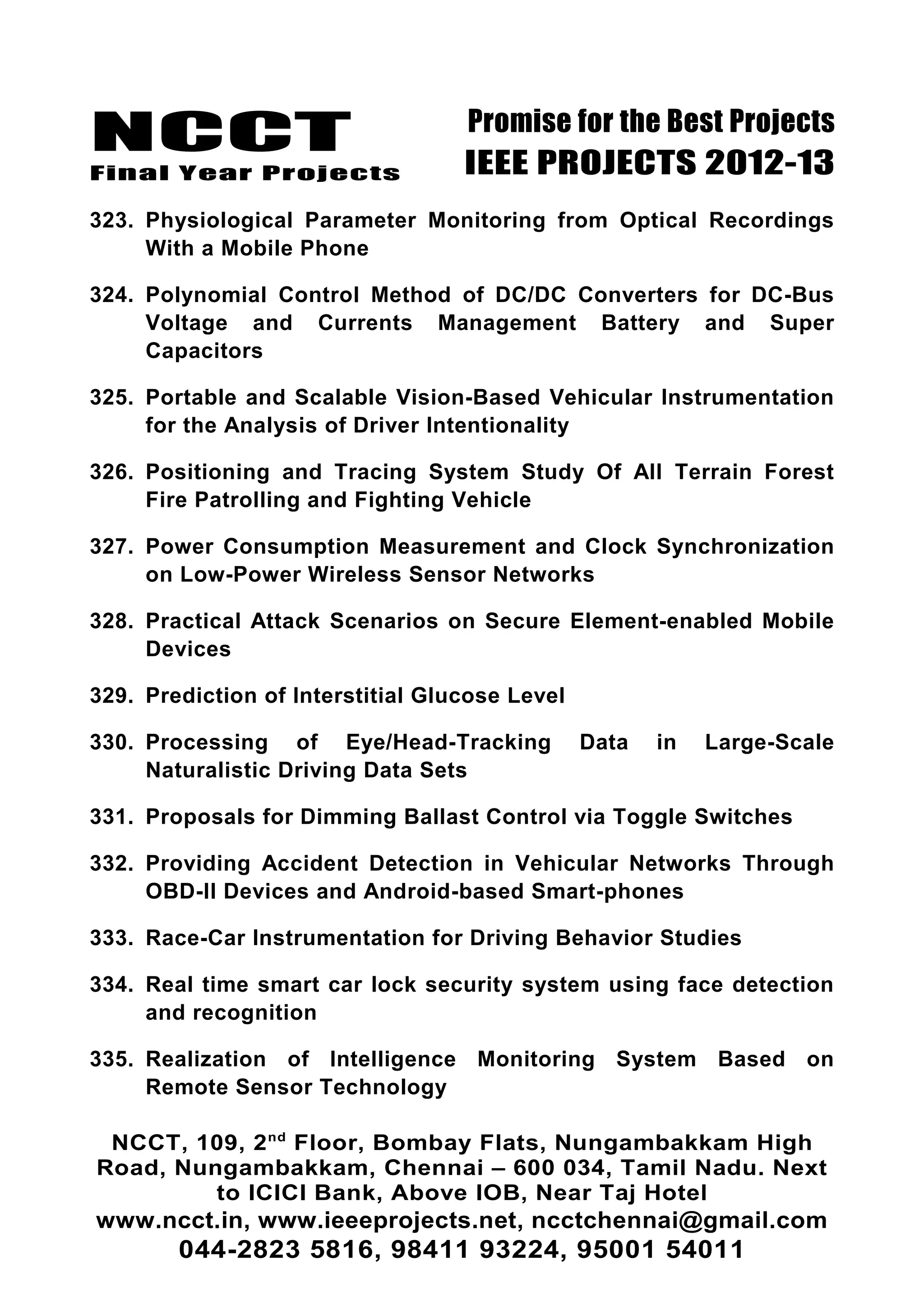 NCCT
Final Year Projects
Promise for the Best Projects
IEEE PROJECTS 2012-13
323. Physiological Parameter Monitoring from Optical Recordings
With a Mobile Phone
324. Polynomial Control Method of DC/DC Converters for DC-Bus
Voltage and Currents Management Battery and Super
Capacitors
325. Portable and Scalable Vision-Based Vehicular Instrumentation
for the Analysis of Driver Intentionality
326. Positioning and Tracing System Study Of All Terrain Forest
Fire Patrolling and Fighting Vehicle
327. Power Consumption Measurement and Clock Synchronization
on Low-Power Wireless Sensor Networks
328. Practical Attack Scenarios on Secure Element-enabled Mobile
Devices
329. Prediction of Interstitial Glucose Level
330. Processing of Eye/Head-Tracking Data in Large-Scale
Naturalistic Driving Data Sets
331. Proposals for Dimming Ballast Control via Toggle Switches
332. Providing Accident Detection in Vehicular Networks Through
OBD-II Devices and Android-based Smart-phones
333. Race-Car Instrumentation for Driving Behavior Studies
334. Real time smart car lock security system using face detection
and recognition
335. Realization of Intelligence Monitoring System Based on
Remote Sensor Technology
NCCT, 109, 2nd
Floor, Bombay Flats, Nungambakkam High
Road, Nungambakkam, Chennai – 600 034, Tamil Nadu. Next
to ICICI Bank, Above IOB, Near Taj Hotel
www.ncct.in, www.ieeeprojects.net, ncctchennai@gmail.com
044-2823 5816, 98411 93224, 95001 54011
 