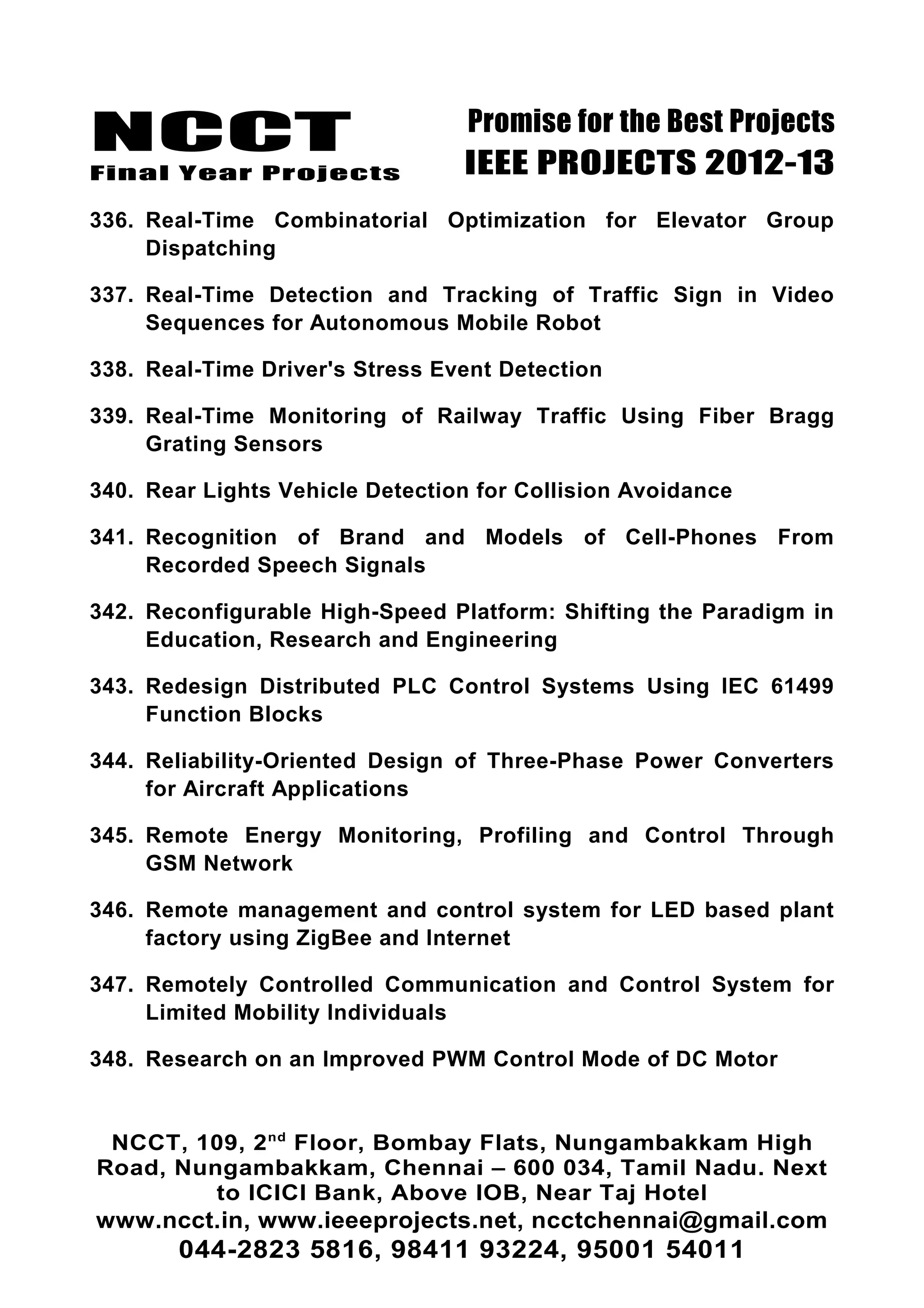 NCCT
Final Year Projects
Promise for the Best Projects
IEEE PROJECTS 2012-13
336. Real-Time Combinatorial Optimization for Elevator Group
Dispatching
337. Real-Time Detection and Tracking of Traffic Sign in Video
Sequences for Autonomous Mobile Robot
338. Real-Time Driver's Stress Event Detection
339. Real-Time Monitoring of Railway Traffic Using Fiber Bragg
Grating Sensors
340. Rear Lights Vehicle Detection for Collision Avoidance
341. Recognition of Brand and Models of Cell-Phones From
Recorded Speech Signals
342. Reconfigurable High-Speed Platform: Shifting the Paradigm in
Education, Research and Engineering
343. Redesign Distributed PLC Control Systems Using IEC 61499
Function Blocks
344. Reliability-Oriented Design of Three-Phase Power Converters
for Aircraft Applications
345. Remote Energy Monitoring, Profiling and Control Through
GSM Network
346. Remote management and control system for LED based plant
factory using ZigBee and Internet
347. Remotely Controlled Communication and Control System for
Limited Mobility Individuals
348. Research on an Improved PWM Control Mode of DC Motor
NCCT, 109, 2nd
Floor, Bombay Flats, Nungambakkam High
Road, Nungambakkam, Chennai – 600 034, Tamil Nadu. Next
to ICICI Bank, Above IOB, Near Taj Hotel
www.ncct.in, www.ieeeprojects.net, ncctchennai@gmail.com
044-2823 5816, 98411 93224, 95001 54011
 