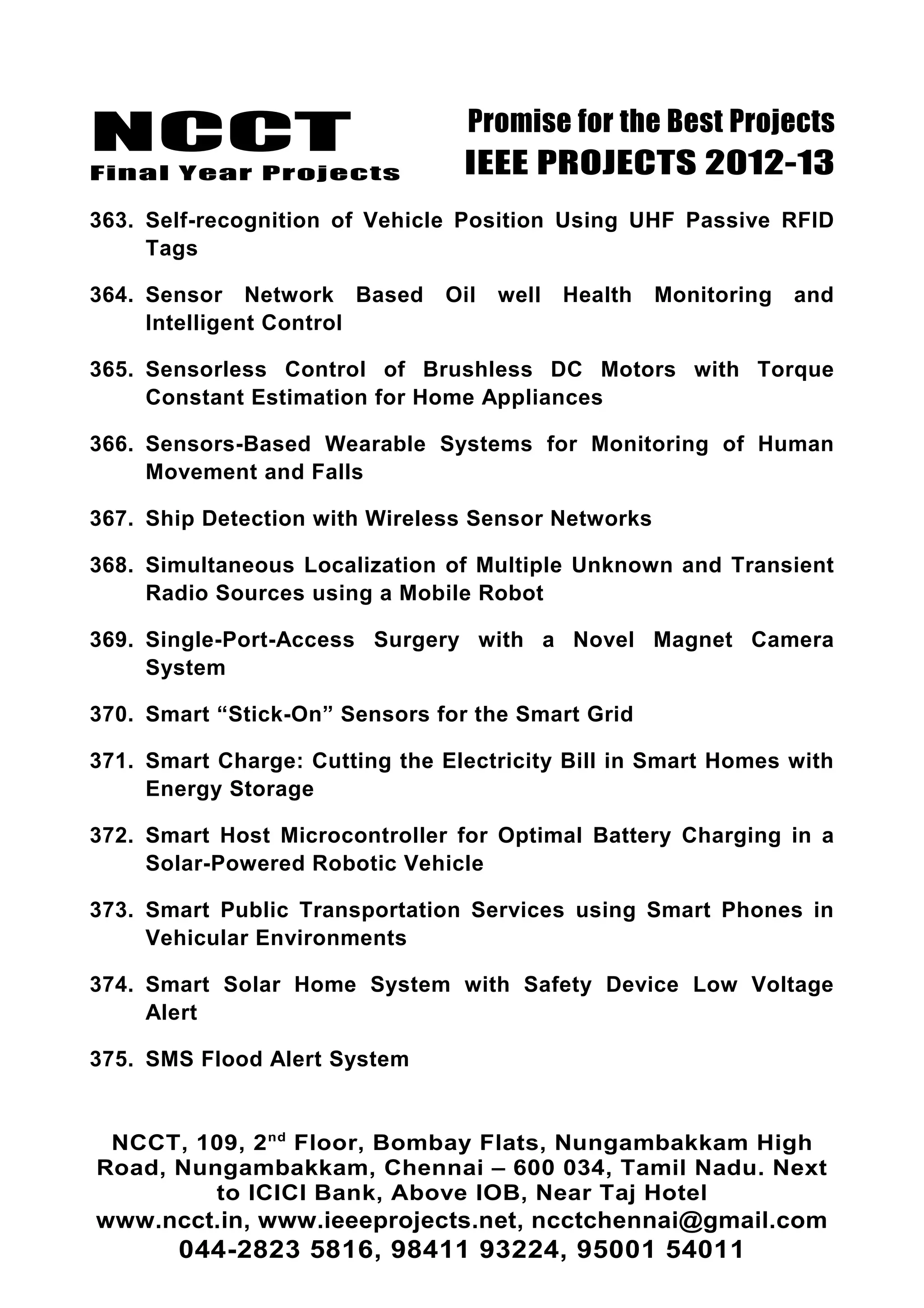NCCT
Final Year Projects
Promise for the Best Projects
IEEE PROJECTS 2012-13
363. Self-recognition of Vehicle Position Using UHF Passive RFID
Tags
364. Sensor Network Based Oil well Health Monitoring and
Intelligent Control
365. Sensorless Control of Brushless DC Motors with Torque
Constant Estimation for Home Appliances
366. Sensors-Based Wearable Systems for Monitoring of Human
Movement and Falls
367. Ship Detection with Wireless Sensor Networks
368. Simultaneous Localization of Multiple Unknown and Transient
Radio Sources using a Mobile Robot
369. Single-Port-Access Surgery with a Novel Magnet Camera
System
370. Smart “Stick-On” Sensors for the Smart Grid
371. Smart Charge: Cutting the Electricity Bill in Smart Homes with
Energy Storage
372. Smart Host Microcontroller for Optimal Battery Charging in a
Solar-Powered Robotic Vehicle
373. Smart Public Transportation Services using Smart Phones in
Vehicular Environments
374. Smart Solar Home System with Safety Device Low Voltage
Alert
375. SMS Flood Alert System
NCCT, 109, 2nd
Floor, Bombay Flats, Nungambakkam High
Road, Nungambakkam, Chennai – 600 034, Tamil Nadu. Next
to ICICI Bank, Above IOB, Near Taj Hotel
www.ncct.in, www.ieeeprojects.net, ncctchennai@gmail.com
044-2823 5816, 98411 93224, 95001 54011
 