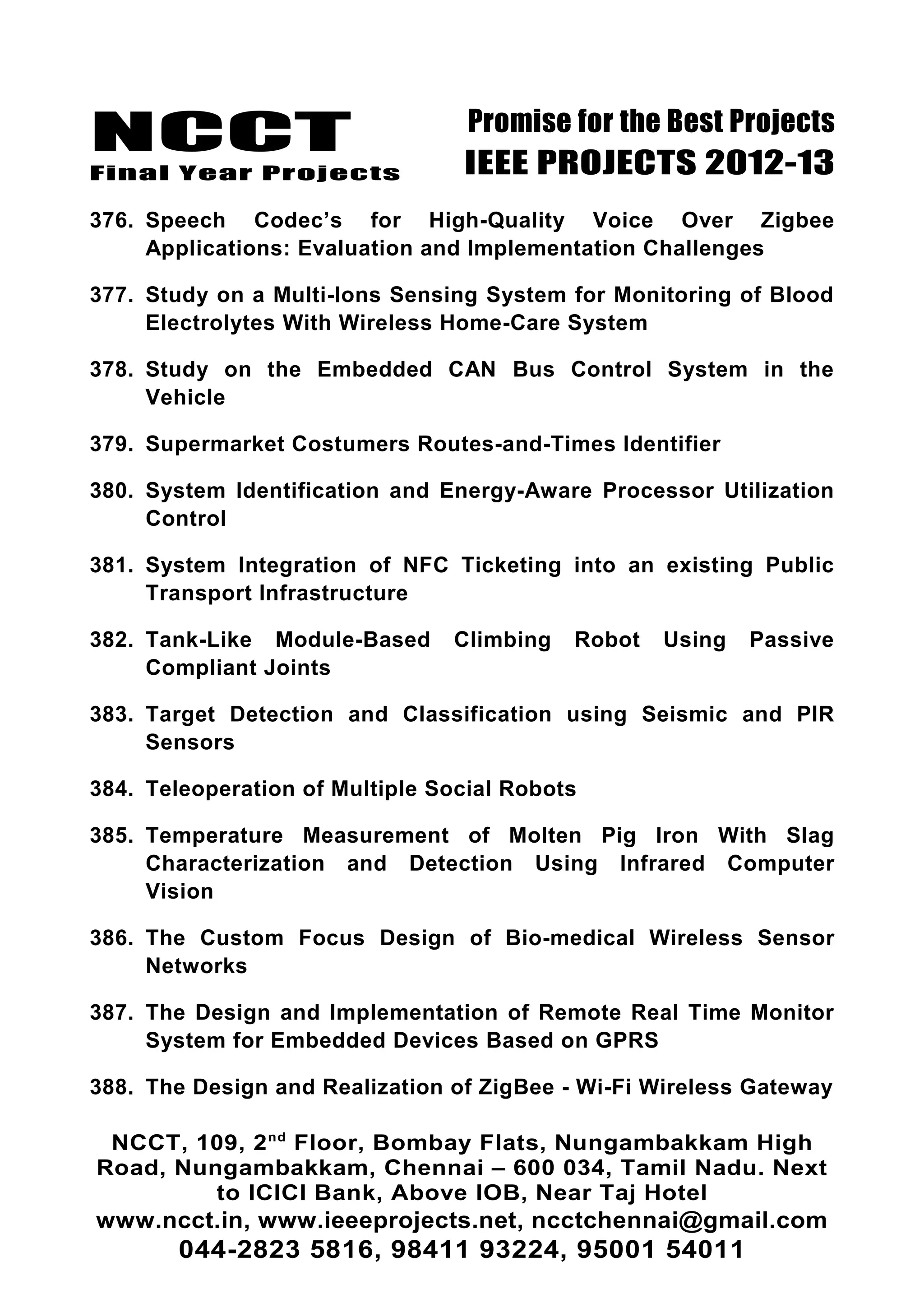 NCCT
Final Year Projects
Promise for the Best Projects
IEEE PROJECTS 2012-13
376. Speech Codec’s for High-Quality Voice Over Zigbee
Applications: Evaluation and Implementation Challenges
377. Study on a Multi-Ions Sensing System for Monitoring of Blood
Electrolytes With Wireless Home-Care System
378. Study on the Embedded CAN Bus Control System in the
Vehicle
379. Supermarket Costumers Routes-and-Times Identifier
380. System Identification and Energy-Aware Processor Utilization
Control
381. System Integration of NFC Ticketing into an existing Public
Transport Infrastructure
382. Tank-Like Module-Based Climbing Robot Using Passive
Compliant Joints
383. Target Detection and Classification using Seismic and PIR
Sensors
384. Teleoperation of Multiple Social Robots
385. Temperature Measurement of Molten Pig Iron With Slag
Characterization and Detection Using Infrared Computer
Vision
386. The Custom Focus Design of Bio-medical Wireless Sensor
Networks
387. The Design and Implementation of Remote Real Time Monitor
System for Embedded Devices Based on GPRS
388. The Design and Realization of ZigBee - Wi-Fi Wireless Gateway
NCCT, 109, 2nd
Floor, Bombay Flats, Nungambakkam High
Road, Nungambakkam, Chennai – 600 034, Tamil Nadu. Next
to ICICI Bank, Above IOB, Near Taj Hotel
www.ncct.in, www.ieeeprojects.net, ncctchennai@gmail.com
044-2823 5816, 98411 93224, 95001 54011
 