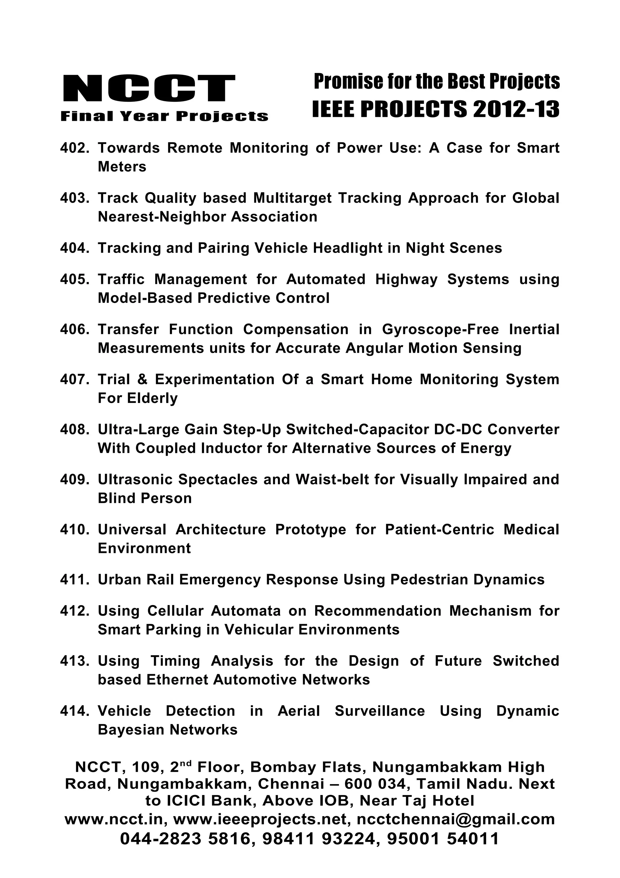 NCCT
Final Year Projects
Promise for the Best Projects
IEEE PROJECTS 2012-13
402. Towards Remote Monitoring of Power Use: A Case for Smart
Meters
403. Track Quality based Multitarget Tracking Approach for Global
Nearest-Neighbor Association
404. Tracking and Pairing Vehicle Headlight in Night Scenes
405. Traffic Management for Automated Highway Systems using
Model-Based Predictive Control
406. Transfer Function Compensation in Gyroscope-Free Inertial
Measurements units for Accurate Angular Motion Sensing
407. Trial & Experimentation Of a Smart Home Monitoring System
For Elderly
408. Ultra-Large Gain Step-Up Switched-Capacitor DC-DC Converter
With Coupled Inductor for Alternative Sources of Energy
409. Ultrasonic Spectacles and Waist-belt for Visually Impaired and
Blind Person
410. Universal Architecture Prototype for Patient-Centric Medical
Environment
411. Urban Rail Emergency Response Using Pedestrian Dynamics
412. Using Cellular Automata on Recommendation Mechanism for
Smart Parking in Vehicular Environments
413. Using Timing Analysis for the Design of Future Switched
based Ethernet Automotive Networks
414. Vehicle Detection in Aerial Surveillance Using Dynamic
Bayesian Networks
NCCT, 109, 2nd
Floor, Bombay Flats, Nungambakkam High
Road, Nungambakkam, Chennai – 600 034, Tamil Nadu. Next
to ICICI Bank, Above IOB, Near Taj Hotel
www.ncct.in, www.ieeeprojects.net, ncctchennai@gmail.com
044-2823 5816, 98411 93224, 95001 54011
 