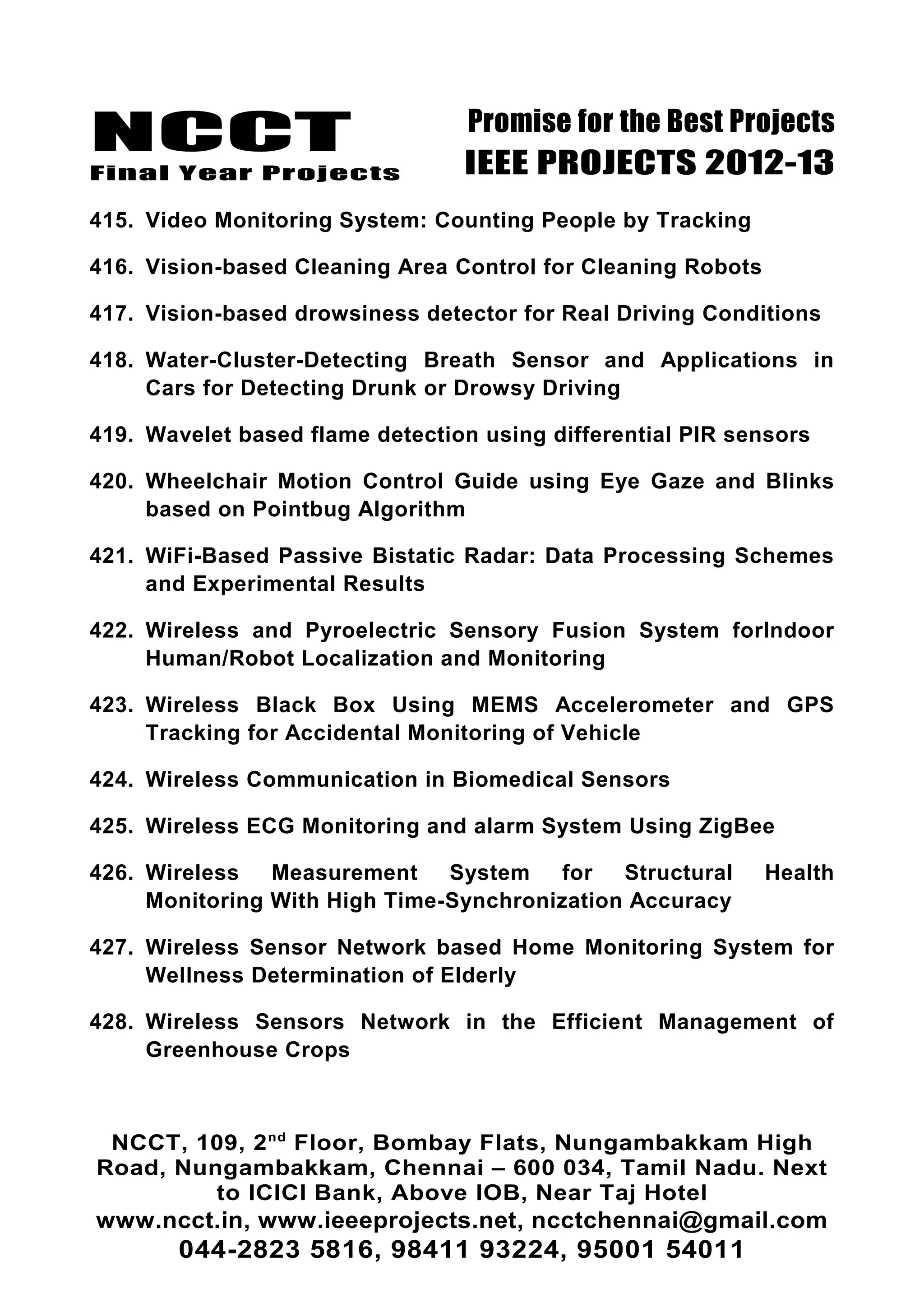 NCCT
Final Year Projects
Promise for the Best Projects
IEEE PROJECTS 2012-13
415. Video Monitoring System: Counting People by Tracking
416. Vision-based Cleaning Area Control for Cleaning Robots
417. Vision-based drowsiness detector for Real Driving Conditions
418. Water-Cluster-Detecting Breath Sensor and Applications in
Cars for Detecting Drunk or Drowsy Driving
419. Wavelet based flame detection using differential PIR sensors
420. Wheelchair Motion Control Guide using Eye Gaze and Blinks
based on Pointbug Algorithm
421. WiFi-Based Passive Bistatic Radar: Data Processing Schemes
and Experimental Results
422. Wireless and Pyroelectric Sensory Fusion System forIndoor
Human/Robot Localization and Monitoring
423. Wireless Black Box Using MEMS Accelerometer and GPS
Tracking for Accidental Monitoring of Vehicle
424. Wireless Communication in Biomedical Sensors
425. Wireless ECG Monitoring and alarm System Using ZigBee
426. Wireless Measurement System for Structural Health
Monitoring With High Time-Synchronization Accuracy
427. Wireless Sensor Network based Home Monitoring System for
Wellness Determination of Elderly
428. Wireless Sensors Network in the Efficient Management of
Greenhouse Crops
NCCT, 109, 2nd
Floor, Bombay Flats, Nungambakkam High
Road, Nungambakkam, Chennai – 600 034, Tamil Nadu. Next
to ICICI Bank, Above IOB, Near Taj Hotel
www.ncct.in, www.ieeeprojects.net, ncctchennai@gmail.com
044-2823 5816, 98411 93224, 95001 54011
 