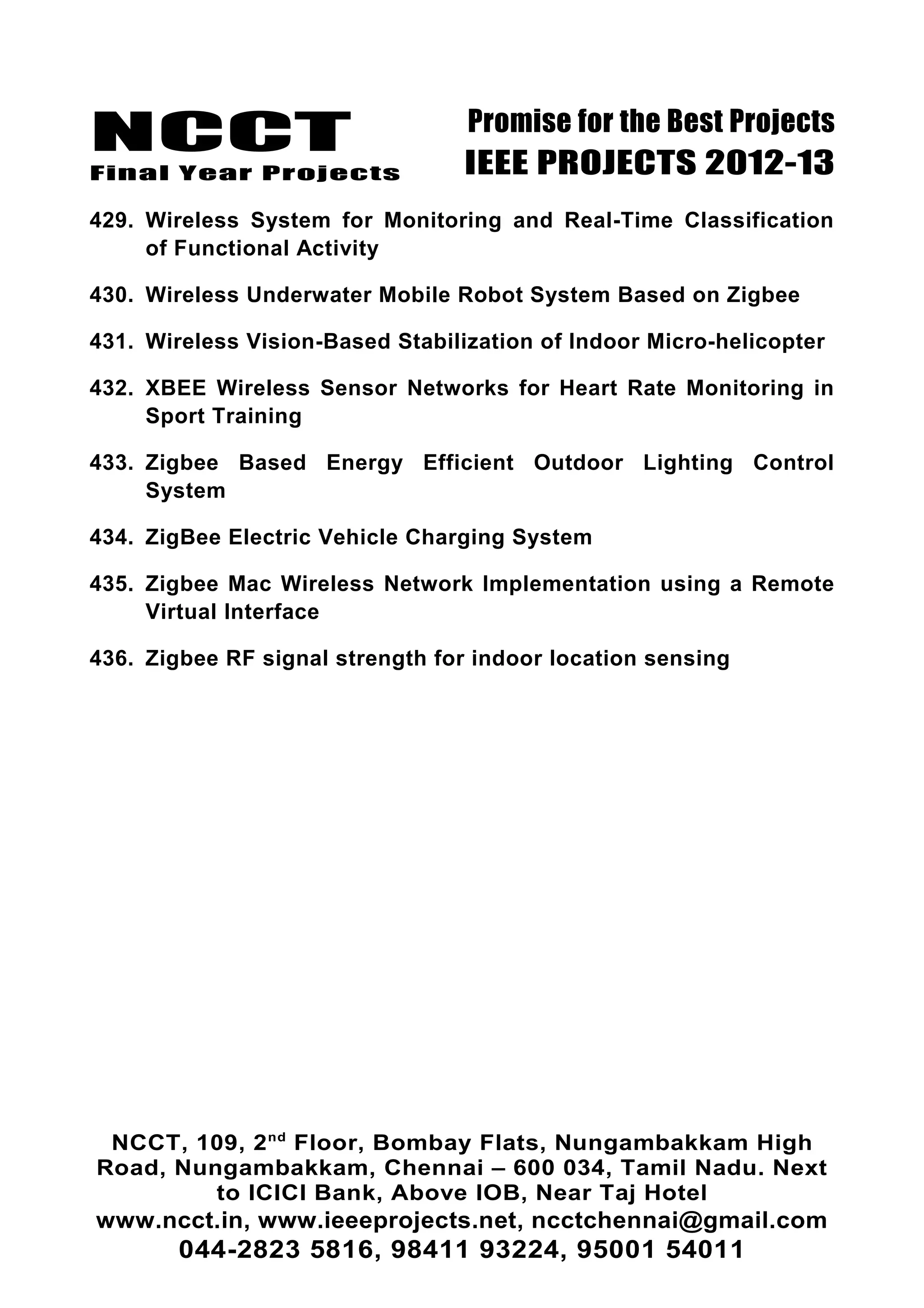 NCCT
Final Year Projects
Promise for the Best Projects
IEEE PROJECTS 2012-13
429. Wireless System for Monitoring and Real-Time Classification
of Functional Activity
430. Wireless Underwater Mobile Robot System Based on Zigbee
431. Wireless Vision-Based Stabilization of Indoor Micro-helicopter
432. XBEE Wireless Sensor Networks for Heart Rate Monitoring in
Sport Training
433. Zigbee Based Energy Efficient Outdoor Lighting Control
System
434. ZigBee Electric Vehicle Charging System
435. Zigbee Mac Wireless Network Implementation using a Remote
Virtual Interface
436. Zigbee RF signal strength for indoor location sensing
NCCT, 109, 2nd
Floor, Bombay Flats, Nungambakkam High
Road, Nungambakkam, Chennai – 600 034, Tamil Nadu. Next
to ICICI Bank, Above IOB, Near Taj Hotel
www.ncct.in, www.ieeeprojects.net, ncctchennai@gmail.com
044-2823 5816, 98411 93224, 95001 54011
 