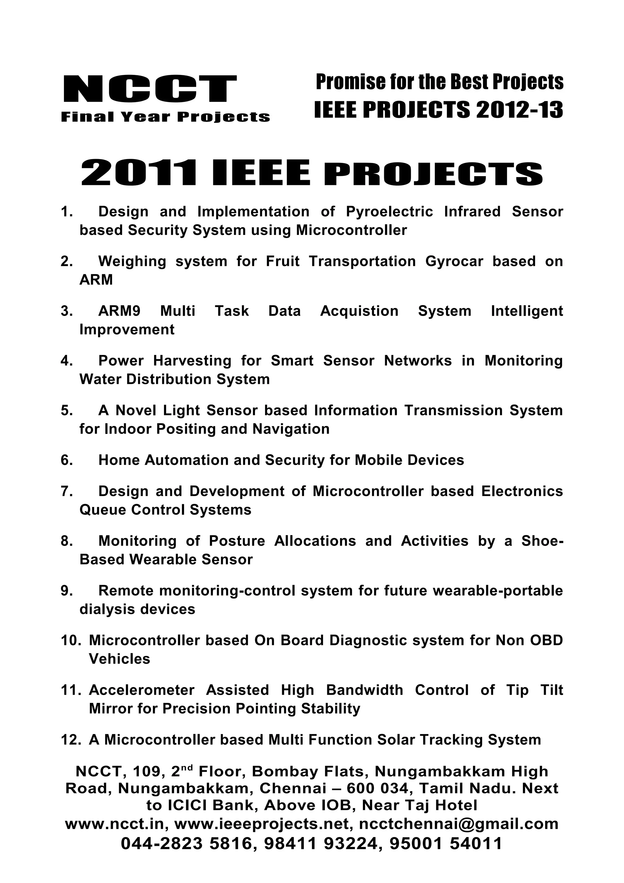 NCCT
Final Year Projects
Promise for the Best Projects
IEEE PROJECTS 2012-13
2011 IEEE PROJECTS
1. Design and Implementation of Pyroelectric Infrared Sensor
based Security System using Microcontroller
2. Weighing system for Fruit Transportation Gyrocar based on
ARM
3. ARM9 Multi Task Data Acquistion System Intelligent
Improvement
4. Power Harvesting for Smart Sensor Networks in Monitoring
Water Distribution System
5. A Novel Light Sensor based Information Transmission System
for Indoor Positing and Navigation
6. Home Automation and Security for Mobile Devices
7. Design and Development of Microcontroller based Electronics
Queue Control Systems
8. Monitoring of Posture Allocations and Activities by a Shoe-
Based Wearable Sensor
9. Remote monitoring-control system for future wearable-portable
dialysis devices
10. Microcontroller based On Board Diagnostic system for Non OBD
Vehicles
11. Accelerometer Assisted High Bandwidth Control of Tip Tilt
Mirror for Precision Pointing Stability
12. A Microcontroller based Multi Function Solar Tracking System
NCCT, 109, 2nd
Floor, Bombay Flats, Nungambakkam High
Road, Nungambakkam, Chennai – 600 034, Tamil Nadu. Next
to ICICI Bank, Above IOB, Near Taj Hotel
www.ncct.in, www.ieeeprojects.net, ncctchennai@gmail.com
044-2823 5816, 98411 93224, 95001 54011
 