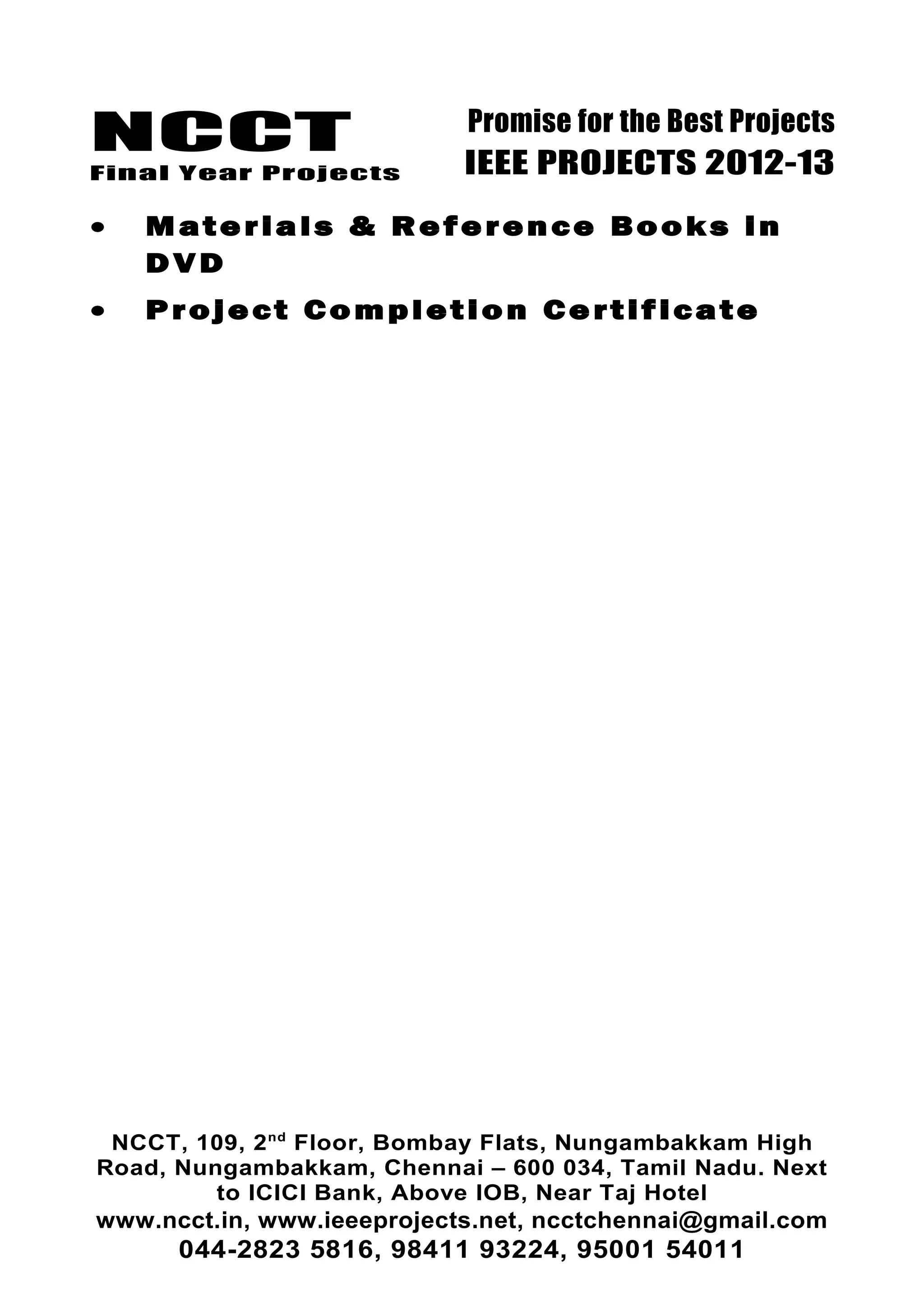 NCCT
Final Year Projects
Promise for the Best Projects
IEEE PROJECTS 2012-13
• Materials & Reference Books in
DVD
• Project Completion Certificate
NCCT, 109, 2nd
Floor, Bombay Flats, Nungambakkam High
Road, Nungambakkam, Chennai – 600 034, Tamil Nadu. Next
to ICICI Bank, Above IOB, Near Taj Hotel
www.ncct.in, www.ieeeprojects.net, ncctchennai@gmail.com
044-2823 5816, 98411 93224, 95001 54011
 