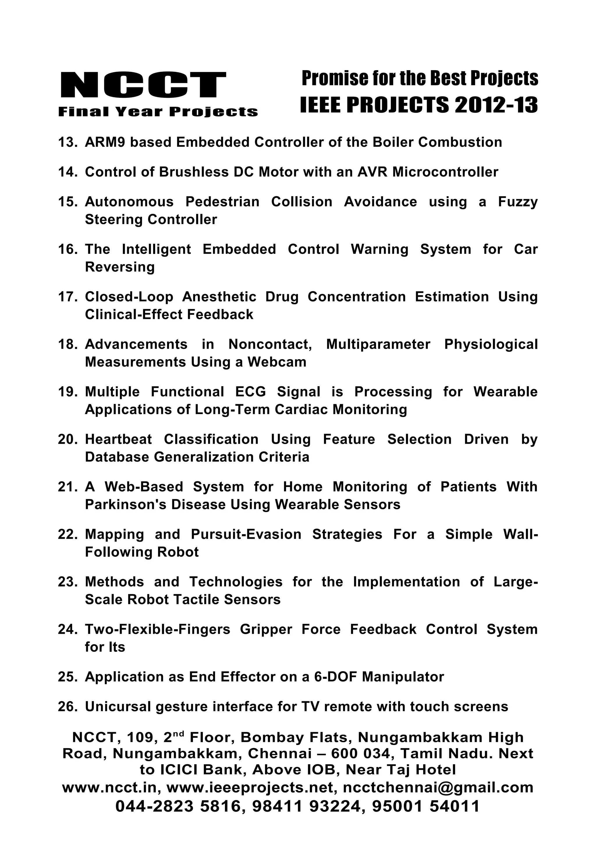 NCCT
Final Year Projects
Promise for the Best Projects
IEEE PROJECTS 2012-13
13. ARM9 based Embedded Controller of the Boiler Combustion
14. Control of Brushless DC Motor with an AVR Microcontroller
15. Autonomous Pedestrian Collision Avoidance using a Fuzzy
Steering Controller
16. The Intelligent Embedded Control Warning System for Car
Reversing
17. Closed-Loop Anesthetic Drug Concentration Estimation Using
Clinical-Effect Feedback
18. Advancements in Noncontact, Multiparameter Physiological
Measurements Using a Webcam
19. Multiple Functional ECG Signal is Processing for Wearable
Applications of Long-Term Cardiac Monitoring
20. Heartbeat Classification Using Feature Selection Driven by
Database Generalization Criteria
21. A Web-Based System for Home Monitoring of Patients With
Parkinson's Disease Using Wearable Sensors
22. Mapping and Pursuit-Evasion Strategies For a Simple Wall-
Following Robot
23. Methods and Technologies for the Implementation of Large-
Scale Robot Tactile Sensors
24. Two-Flexible-Fingers Gripper Force Feedback Control System
for Its
25. Application as End Effector on a 6-DOF Manipulator
26. Unicursal gesture interface for TV remote with touch screens
NCCT, 109, 2nd
Floor, Bombay Flats, Nungambakkam High
Road, Nungambakkam, Chennai – 600 034, Tamil Nadu. Next
to ICICI Bank, Above IOB, Near Taj Hotel
www.ncct.in, www.ieeeprojects.net, ncctchennai@gmail.com
044-2823 5816, 98411 93224, 95001 54011
 