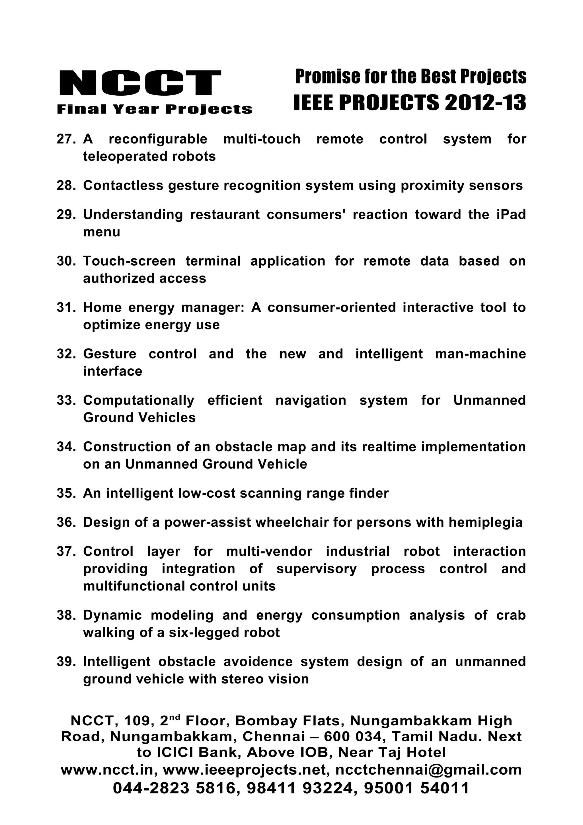 NCCT
Final Year Projects
Promise for the Best Projects
IEEE PROJECTS 2012-13
27. A reconfigurable multi-touch remote control system for
teleoperated robots
28. Contactless gesture recognition system using proximity sensors
29. Understanding restaurant consumers' reaction toward the iPad
menu
30. Touch-screen terminal application for remote data based on
authorized access
31. Home energy manager: A consumer-oriented interactive tool to
optimize energy use
32. Gesture control and the new and intelligent man-machine
interface
33. Computationally efficient navigation system for Unmanned
Ground Vehicles
34. Construction of an obstacle map and its realtime implementation
on an Unmanned Ground Vehicle
35. An intelligent low-cost scanning range finder
36. Design of a power-assist wheelchair for persons with hemiplegia
37. Control layer for multi-vendor industrial robot interaction
providing integration of supervisory process control and
multifunctional control units
38. Dynamic modeling and energy consumption analysis of crab
walking of a six-legged robot
39. Intelligent obstacle avoidence system design of an unmanned
ground vehicle with stereo vision
NCCT, 109, 2nd
Floor, Bombay Flats, Nungambakkam High
Road, Nungambakkam, Chennai – 600 034, Tamil Nadu. Next
to ICICI Bank, Above IOB, Near Taj Hotel
www.ncct.in, www.ieeeprojects.net, ncctchennai@gmail.com
044-2823 5816, 98411 93224, 95001 54011
 