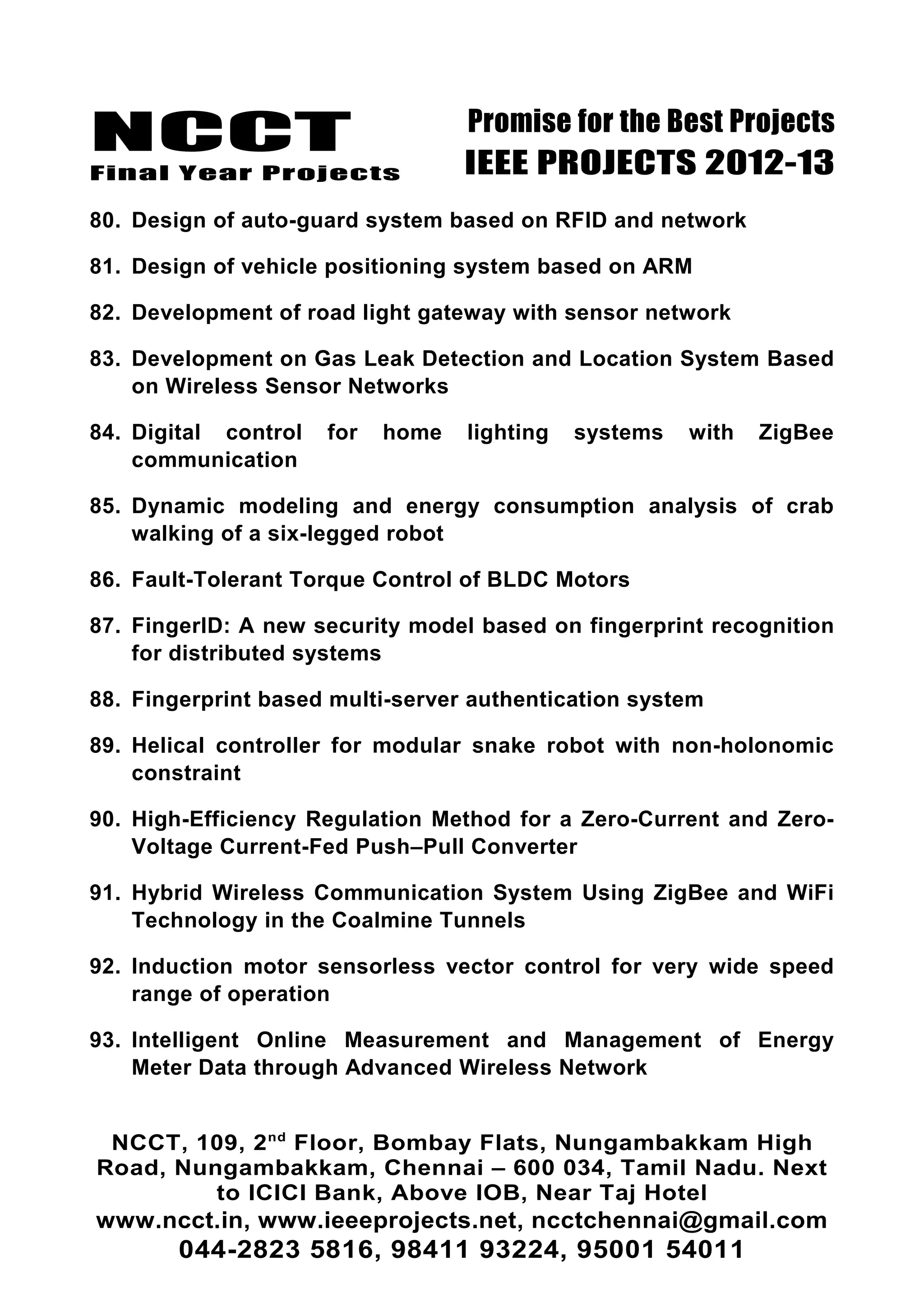 NCCT
Final Year Projects
Promise for the Best Projects
IEEE PROJECTS 2012-13
80. Design of auto-guard system based on RFID and network
81. Design of vehicle positioning system based on ARM
82. Development of road light gateway with sensor network
83. Development on Gas Leak Detection and Location System Based
on Wireless Sensor Networks
84. Digital control for home lighting systems with ZigBee
communication
85. Dynamic modeling and energy consumption analysis of crab
walking of a six-legged robot
86. Fault-Tolerant Torque Control of BLDC Motors
87. FingerID: A new security model based on fingerprint recognition
for distributed systems
88. Fingerprint based multi-server authentication system
89. Helical controller for modular snake robot with non-holonomic
constraint
90. High-Efficiency Regulation Method for a Zero-Current and Zero-
Voltage Current-Fed Push–Pull Converter
91. Hybrid Wireless Communication System Using ZigBee and WiFi
Technology in the Coalmine Tunnels
92. Induction motor sensorless vector control for very wide speed
range of operation
93. Intelligent Online Measurement and Management of Energy
Meter Data through Advanced Wireless Network
NCCT, 109, 2nd
Floor, Bombay Flats, Nungambakkam High
Road, Nungambakkam, Chennai – 600 034, Tamil Nadu. Next
to ICICI Bank, Above IOB, Near Taj Hotel
www.ncct.in, www.ieeeprojects.net, ncctchennai@gmail.com
044-2823 5816, 98411 93224, 95001 54011
 