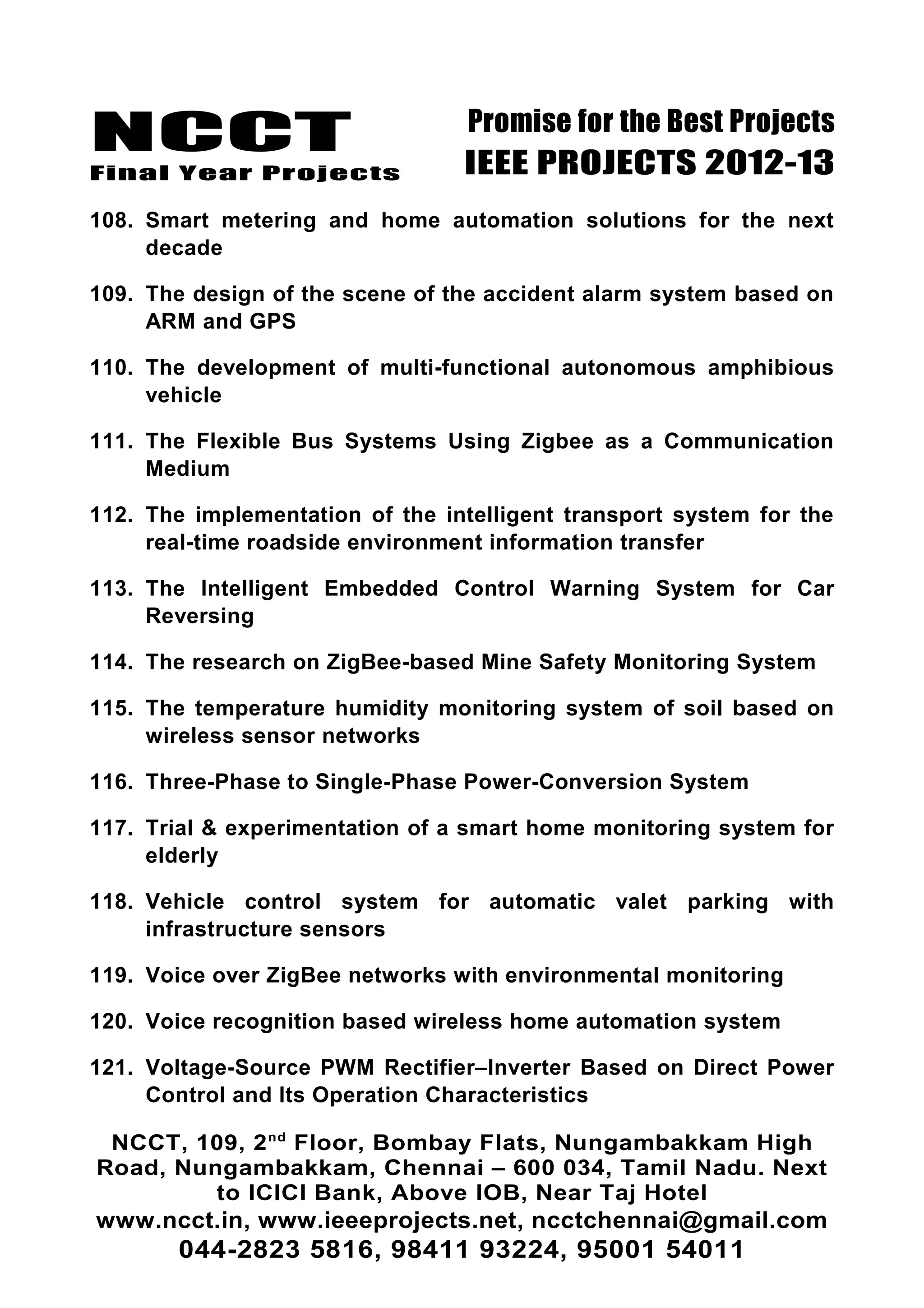 NCCT
Final Year Projects
Promise for the Best Projects
IEEE PROJECTS 2012-13
108. Smart metering and home automation solutions for the next
decade
109. The design of the scene of the accident alarm system based on
ARM and GPS
110. The development of multi-functional autonomous amphibious
vehicle
111. The Flexible Bus Systems Using Zigbee as a Communication
Medium
112. The implementation of the intelligent transport system for the
real-time roadside environment information transfer
113. The Intelligent Embedded Control Warning System for Car
Reversing
114. The research on ZigBee-based Mine Safety Monitoring System
115. The temperature humidity monitoring system of soil based on
wireless sensor networks
116. Three-Phase to Single-Phase Power-Conversion System
117. Trial & experimentation of a smart home monitoring system for
elderly
118. Vehicle control system for automatic valet parking with
infrastructure sensors
119. Voice over ZigBee networks with environmental monitoring
120. Voice recognition based wireless home automation system
121. Voltage-Source PWM Rectifier–Inverter Based on Direct Power
Control and Its Operation Characteristics
NCCT, 109, 2nd
Floor, Bombay Flats, Nungambakkam High
Road, Nungambakkam, Chennai – 600 034, Tamil Nadu. Next
to ICICI Bank, Above IOB, Near Taj Hotel
www.ncct.in, www.ieeeprojects.net, ncctchennai@gmail.com
044-2823 5816, 98411 93224, 95001 54011
 